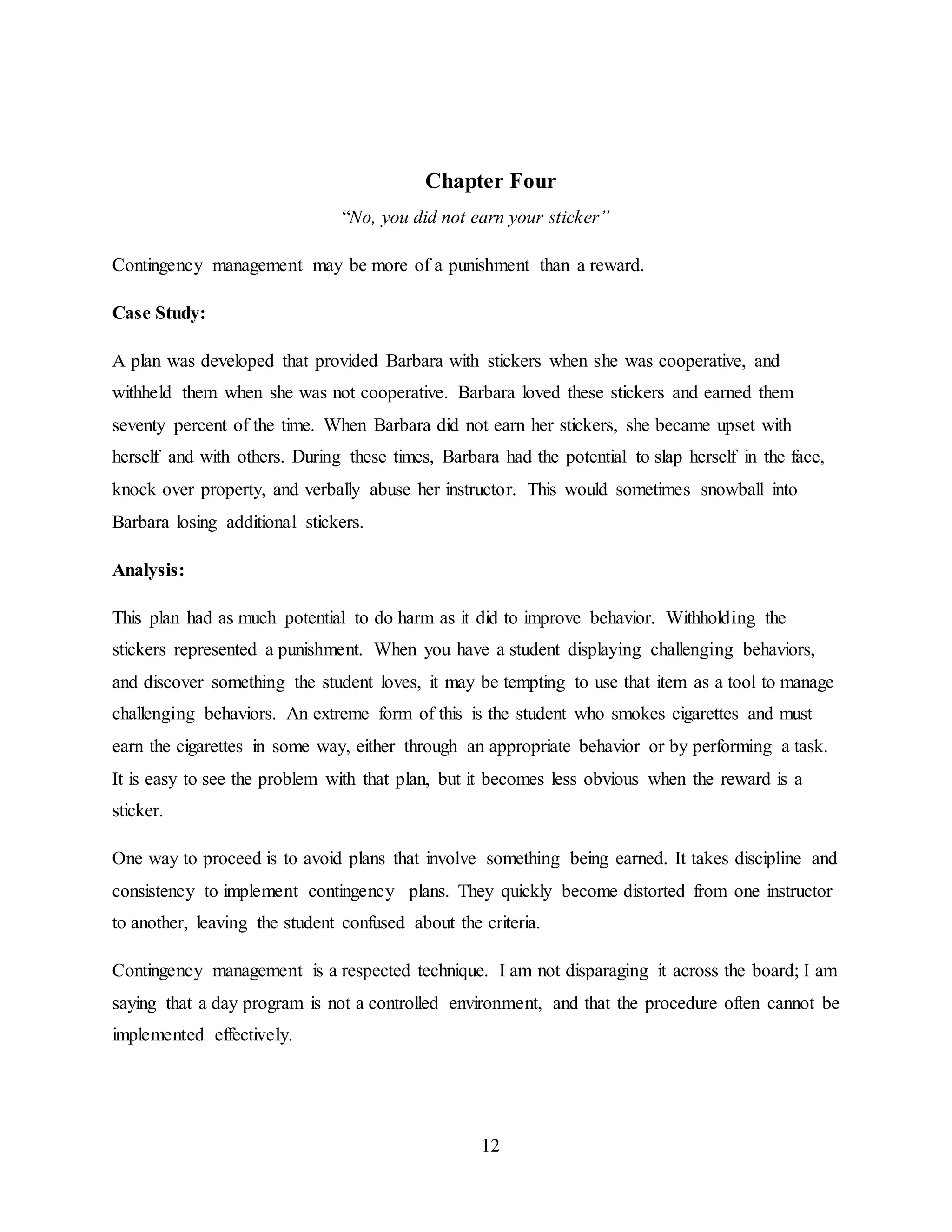 12
Chapter Four
“No, you did not earn your sticker”
Contingency management may be more of a punishment than a reward.
Case Study:
A plan was developed that provided Barbara with stickers when she was cooperative, and
withheld them when she was not cooperative. Barbara loved these stickers and earned them
seventy percent of the time. When Barbara did not earn her stickers, she became upset with
herself and with others. During these times, Barbara had the potential to slap herself in the face,
knock over property, and verbally abuse her instructor. This would sometimes snowball into
Barbara losing additional stickers.
Analysis:
This plan had as much potential to do harm as it did to improve behavior. Withholding the
stickers represented a punishment. When you have a student displaying challenging behaviors,
and discover something the student loves, it may be tempting to use that item as a tool to manage
challenging behaviors. An extreme form of this is the student who smokes cigarettes and must
earn the cigarettes in some way, either through an appropriate behavior or by performing a task.
It is easy to see the problem with that plan, but it becomes less obvious when the reward is a
sticker.
One way to proceed is to avoid plans that involve something being earned. It takes discipline and
consistency to implement contingency plans. They quickly become distorted from one instructor
to another, leaving the student confused about the criteria.
Contingency management is a respected technique. I am not disparaging it across the board; I am
saying that a day program is not a controlled environment, and that the procedure often cannot be
implemented effectively.
 