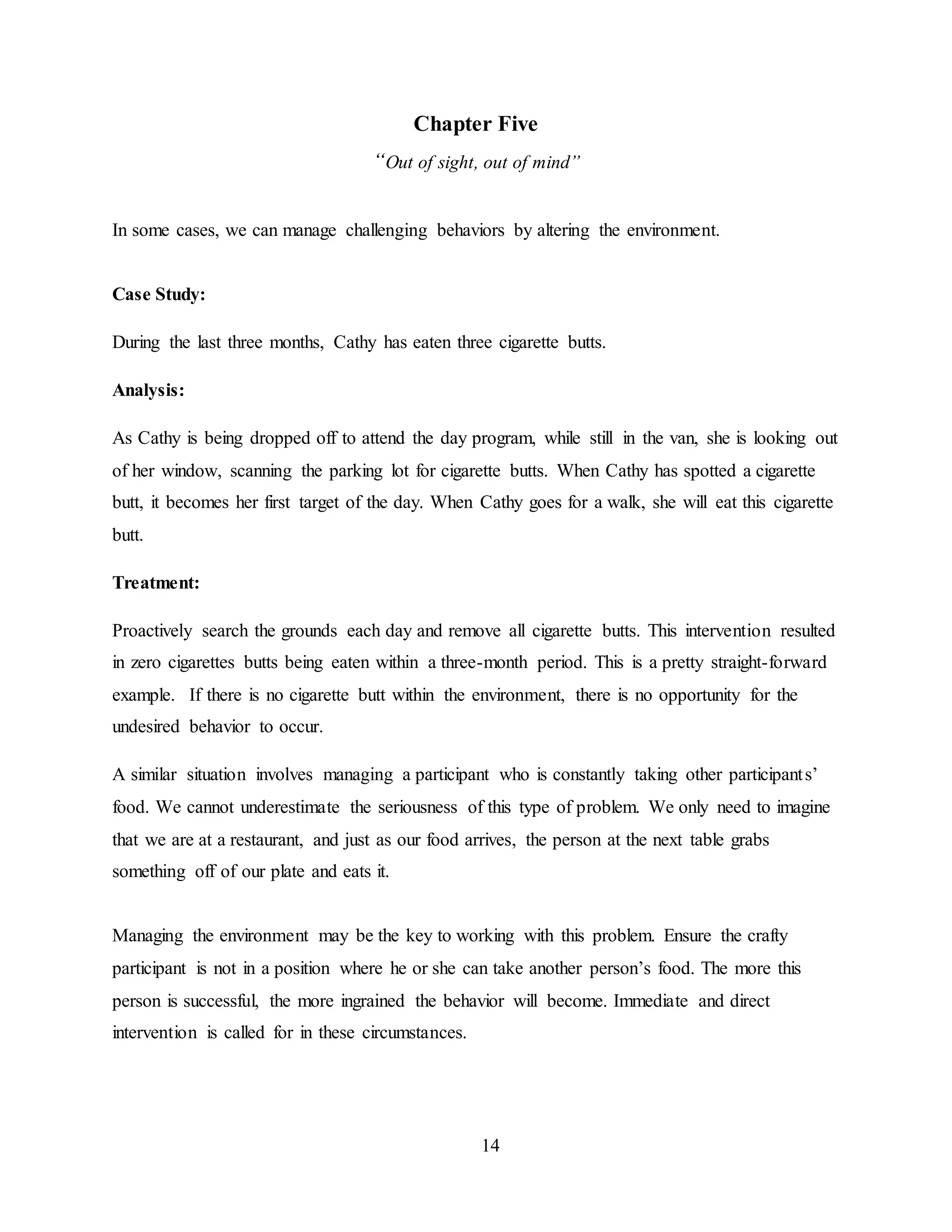 14
Chapter Five
“Out of sight, out of mind”
In some cases, we can manage challenging behaviors by altering the environment.
Case Study:
During the last three months, Cathy has eaten three cigarette butts.
Analysis:
As Cathy is being dropped off to attend the day program, while still in the van, she is looking out
of her window, scanning the parking lot for cigarette butts. When Cathy has spotted a cigarette
butt, it becomes her first target of the day. When Cathy goes for a walk, she will eat this cigarette
butt.
Treatment:
Proactively search the grounds each day and remove all cigarette butts. This intervention resulted
in zero cigarettes butts being eaten within a three-month period. This is a pretty straight-forward
example. If there is no cigarette butt within the environment, there is no opportunity for the
undesired behavior to occur.
A similar situation involves managing a participant who is constantly taking other participants’
food. We cannot underestimate the seriousness of this type of problem. We only need to imagine
that we are at a restaurant, and just as our food arrives, the person at the next table grabs
something off of our plate and eats it.
Managing the environment may be the key to working with this problem. Ensure the crafty
participant is not in a position where he or she can take another person’s food. The more this
person is successful, the more ingrained the behavior will become. Immediate and direct
intervention is called for in these circumstances.
 
