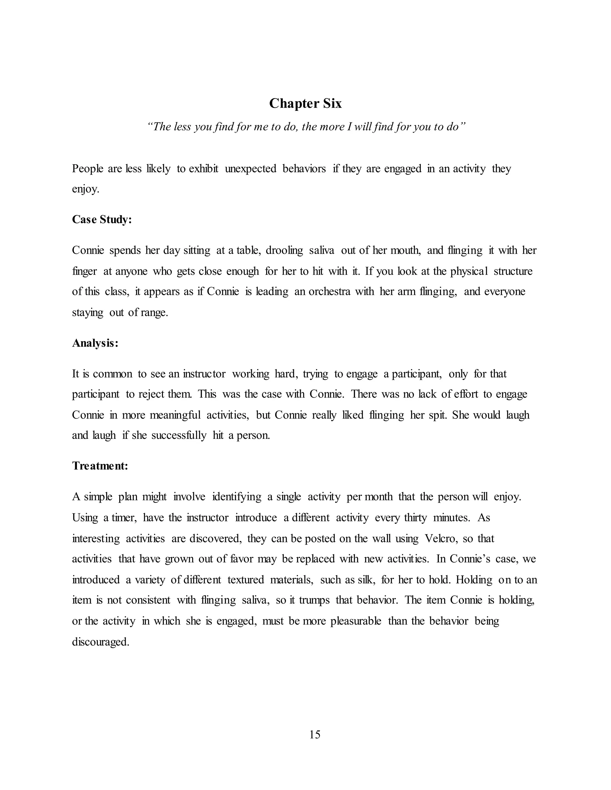 15
Chapter Six
“The less you find for me to do, the more I will find for you to do”
People are less likely to exhibit unexpected behaviors if they are engaged in an activity they
enjoy.
Case Study:
Connie spends her day sitting at a table, drooling saliva out of her mouth, and flinging it with her
finger at anyone who gets close enough for her to hit with it. If you look at the physical structure
of this class, it appears as if Connie is leading an orchestra with her arm flinging, and everyone
staying out of range.
Analysis:
It is common to see an instructor working hard, trying to engage a participant, only for that
participant to reject them. This was the case with Connie. There was no lack of effort to engage
Connie in more meaningful activities, but Connie really liked flinging her spit. She would laugh
and laugh if she successfully hit a person.
Treatment:
A simple plan might involve identifying a single activity per month that the person will enjoy.
Using a timer, have the instructor introduce a different activity every thirty minutes. As
interesting activities are discovered, they can be posted on the wall using Velcro, so that
activities that have grown out of favor may be replaced with new activities. In Connie’s case, we
introduced a variety of different textured materials, such as silk, for her to hold. Holding on to an
item is not consistent with flinging saliva, so it trumps that behavior. The item Connie is holding,
or the activity in which she is engaged, must be more pleasurable than the behavior being
discouraged.
 
