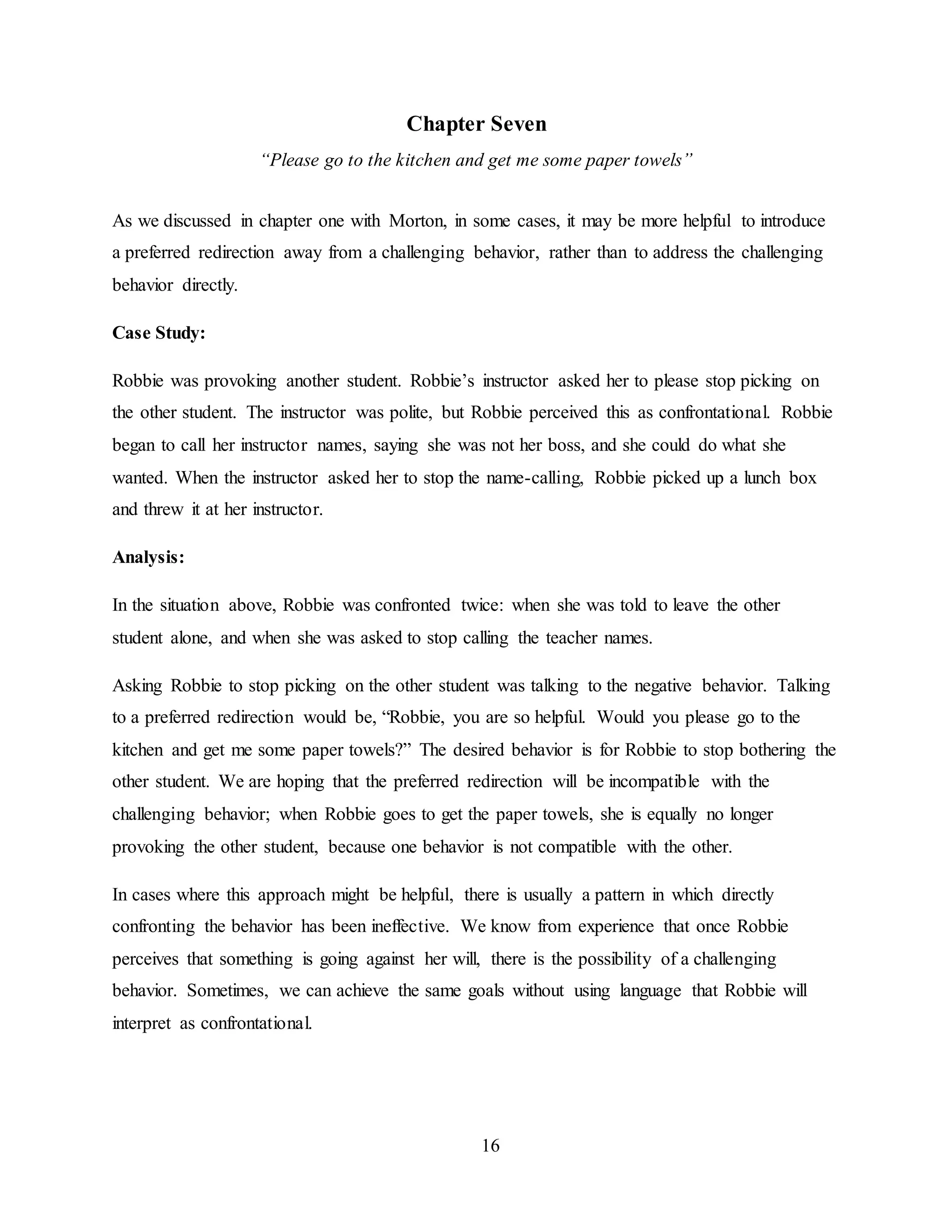 16
Chapter Seven
“Please go to the kitchen and get me some paper towels”
As we discussed in chapter one with Morton, in some cases, it may be more helpful to introduce
a preferred redirection away from a challenging behavior, rather than to address the challenging
behavior directly.
Case Study:
Robbie was provoking another student. Robbie’s instructor asked her to please stop picking on
the other student. The instructor was polite, but Robbie perceived this as confrontational. Robbie
began to call her instructor names, saying she was not her boss, and she could do what she
wanted. When the instructor asked her to stop the name-calling, Robbie picked up a lunch box
and threw it at her instructor.
Analysis:
In the situation above, Robbie was confronted twice: when she was told to leave the other
student alone, and when she was asked to stop calling the teacher names.
Asking Robbie to stop picking on the other student was talking to the negative behavior. Talking
to a preferred redirection would be, “Robbie, you are so helpful. Would you please go to the
kitchen and get me some paper towels?” The desired behavior is for Robbie to stop bothering the
other student. We are hoping that the preferred redirection will be incompatible with the
challenging behavior; when Robbie goes to get the paper towels, she is equally no longer
provoking the other student, because one behavior is not compatible with the other.
In cases where this approach might be helpful, there is usually a pattern in which directly
confronting the behavior has been ineffective. We know from experience that once Robbie
perceives that something is going against her will, there is the possibility of a challenging
behavior. Sometimes, we can achieve the same goals without using language that Robbie will
interpret as confrontational.
 