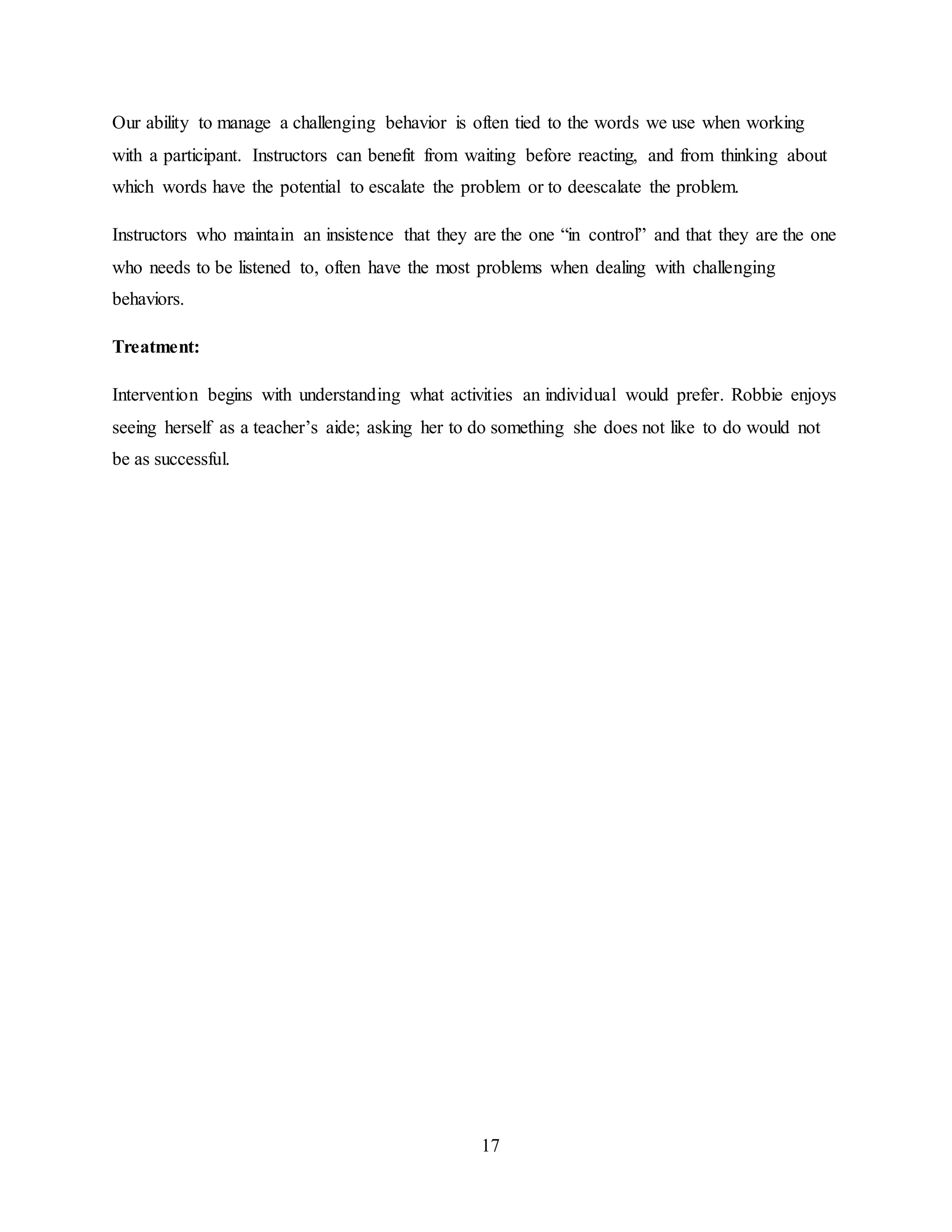 17
Our ability to manage a challenging behavior is often tied to the words we use when working
with a participant. Instructors can benefit from waiting before reacting, and from thinking about
which words have the potential to escalate the problem or to deescalate the problem.
Instructors who maintain an insistence that they are the one “in control” and that they are the one
who needs to be listened to, often have the most problems when dealing with challenging
behaviors.
Treatment:
Intervention begins with understanding what activities an individual would prefer. Robbie enjoys
seeing herself as a teacher’s aide; asking her to do something she does not like to do would not
be as successful.
 