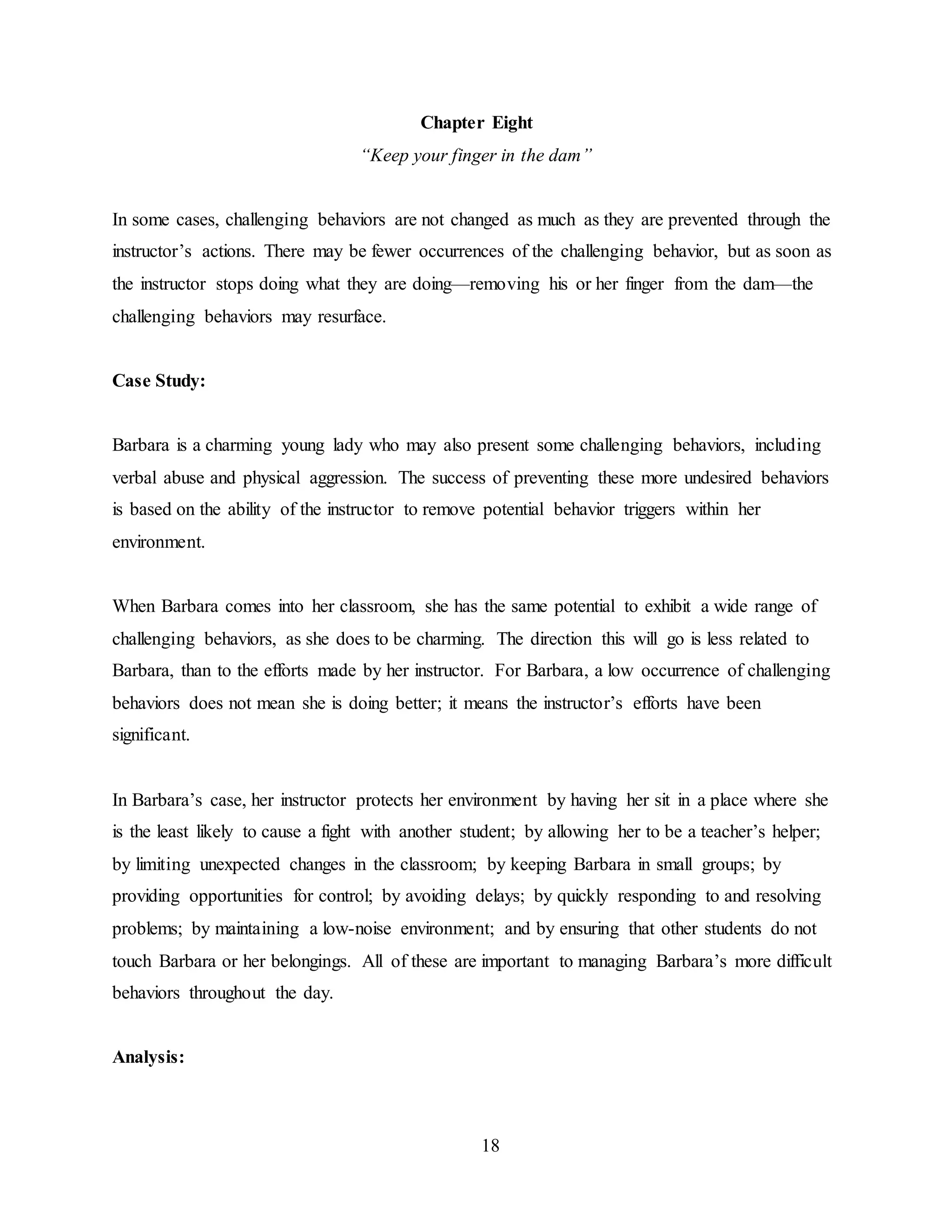 18
Chapter Eight
“Keep your finger in the dam”
In some cases, challenging behaviors are not changed as much as they are prevented through the
instructor’s actions. There may be fewer occurrences of the challenging behavior, but as soon as
the instructor stops doing what they are doing—removing his or her finger from the dam—the
challenging behaviors may resurface.
Case Study:
Barbara is a charming young lady who may also present some challenging behaviors, including
verbal abuse and physical aggression. The success of preventing these more undesired behaviors
is based on the ability of the instructor to remove potential behavior triggers within her
environment.
When Barbara comes into her classroom, she has the same potential to exhibit a wide range of
challenging behaviors, as she does to be charming. The direction this will go is less related to
Barbara, than to the efforts made by her instructor. For Barbara, a low occurrence of challenging
behaviors does not mean she is doing better; it means the instructor’s efforts have been
significant.
In Barbara’s case, her instructor protects her environment by having her sit in a place where she
is the least likely to cause a fight with another student; by allowing her to be a teacher’s helper;
by limiting unexpected changes in the classroom; by keeping Barbara in small groups; by
providing opportunities for control; by avoiding delays; by quickly responding to and resolving
problems; by maintaining a low-noise environment; and by ensuring that other students do not
touch Barbara or her belongings. All of these are important to managing Barbara’s more difficult
behaviors throughout the day.
Analysis:
 