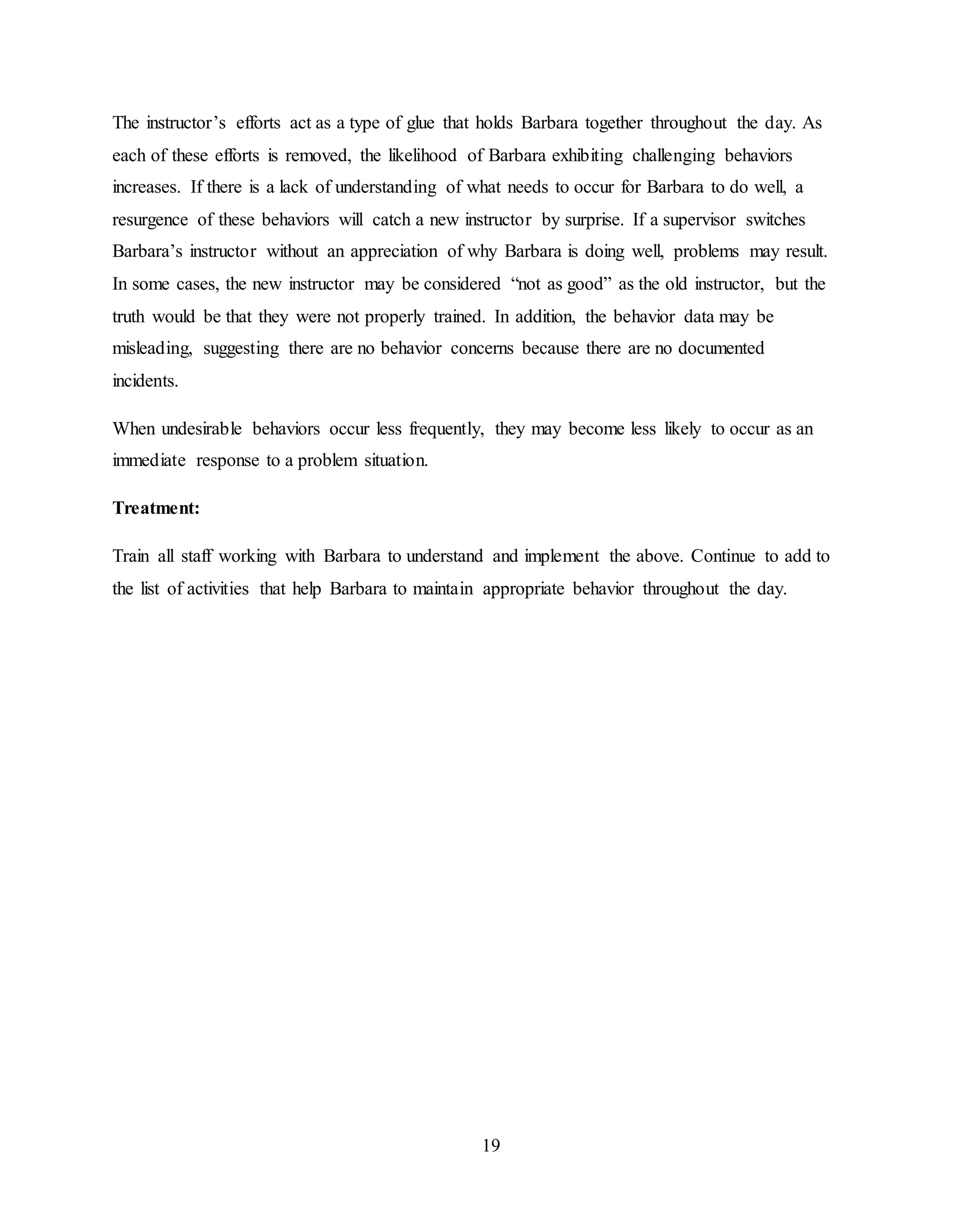 19
The instructor’s efforts act as a type of glue that holds Barbara together throughout the day. As
each of these efforts is removed, the likelihood of Barbara exhibiting challenging behaviors
increases. If there is a lack of understanding of what needs to occur for Barbara to do well, a
resurgence of these behaviors will catch a new instructor by surprise. If a supervisor switches
Barbara’s instructor without an appreciation of why Barbara is doing well, problems may result.
In some cases, the new instructor may be considered “not as good” as the old instructor, but the
truth would be that they were not properly trained. In addition, the behavior data may be
misleading, suggesting there are no behavior concerns because there are no documented
incidents.
When undesirable behaviors occur less frequently, they may become less likely to occur as an
immediate response to a problem situation.
Treatment:
Train all staff working with Barbara to understand and implement the above. Continue to add to
the list of activities that help Barbara to maintain appropriate behavior throughout the day.
 