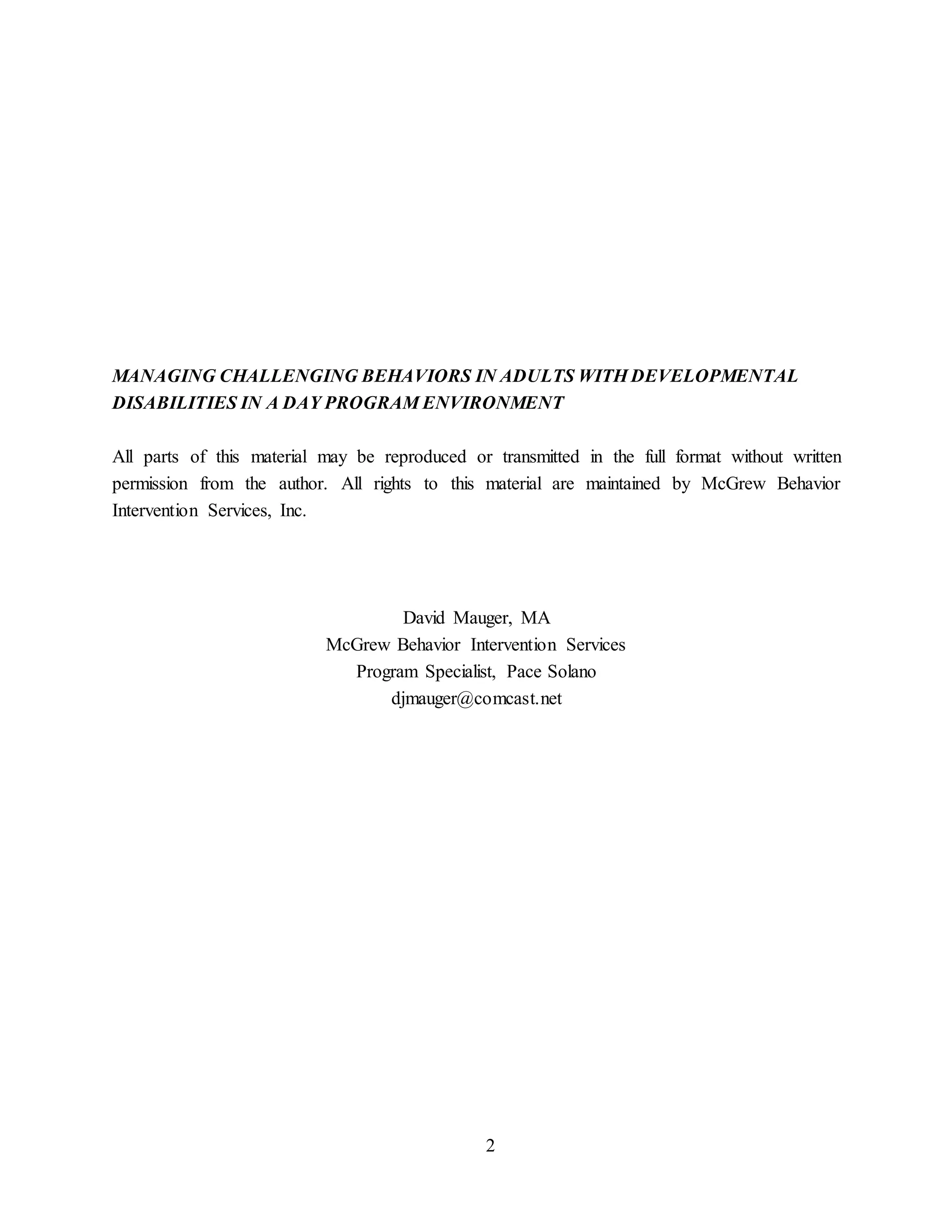 2
MANAGING CHALLENGING BEHAVIORS IN ADULTS WITH DEVELOPMENTAL
DISABILITIES IN A DAY PROGRAM ENVIRONMENT
All parts of this material may be reproduced or transmitted in the full format without written
permission from the author. All rights to this material are maintained by McGrew Behavior
Intervention Services, Inc.
David Mauger, MA
McGrew Behavior Intervention Services
Program Specialist, Pace Solano
djmauger@comcast.net
 