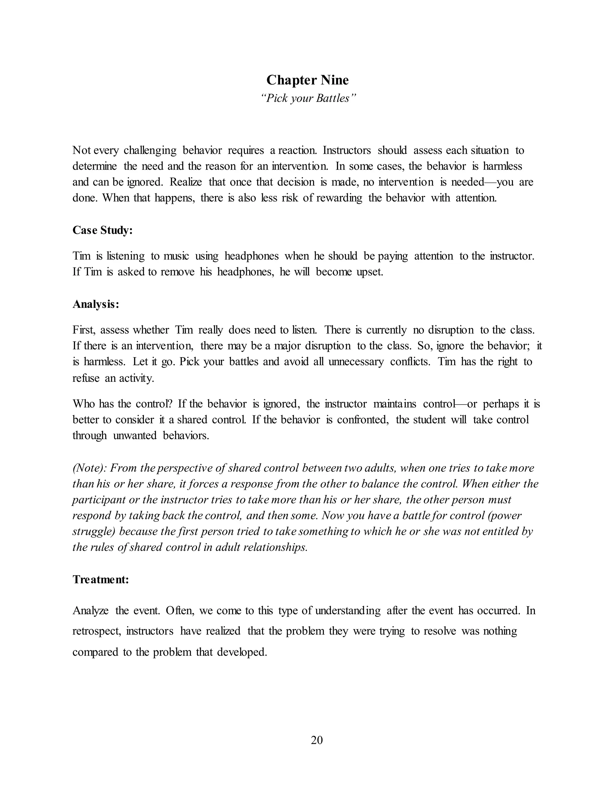 20
Chapter Nine
“Pick your Battles”
Not every challenging behavior requires a reaction. Instructors should assess each situation to
determine the need and the reason for an intervention. In some cases, the behavior is harmless
and can be ignored. Realize that once that decision is made, no intervention is needed—you are
done. When that happens, there is also less risk of rewarding the behavior with attention.
Case Study:
Tim is listening to music using headphones when he should be paying attention to the instructor.
If Tim is asked to remove his headphones, he will become upset.
Analysis:
First, assess whether Tim really does need to listen. There is currently no disruption to the class.
If there is an intervention, there may be a major disruption to the class. So, ignore the behavior; it
is harmless. Let it go. Pick your battles and avoid all unnecessary conflicts. Tim has the right to
refuse an activity.
Who has the control? If the behavior is ignored, the instructor maintains control—or perhaps it is
better to consider it a shared control. If the behavior is confronted, the student will take control
through unwanted behaviors.
(Note): From the perspective of shared control between two adults, when one tries to take more
than his or her share, it forces a response from the other to balance the control. When either the
participant or the instructor tries to take more than his or her share, the other person must
respond by taking back the control, and then some. Now you have a battle for control (power
struggle) because the first person tried to take something to which he or she was not entitled by
the rules of shared control in adult relationships.
Treatment:
Analyze the event. Often, we come to this type of understanding after the event has occurred. In
retrospect, instructors have realized that the problem they were trying to resolve was nothing
compared to the problem that developed.
 