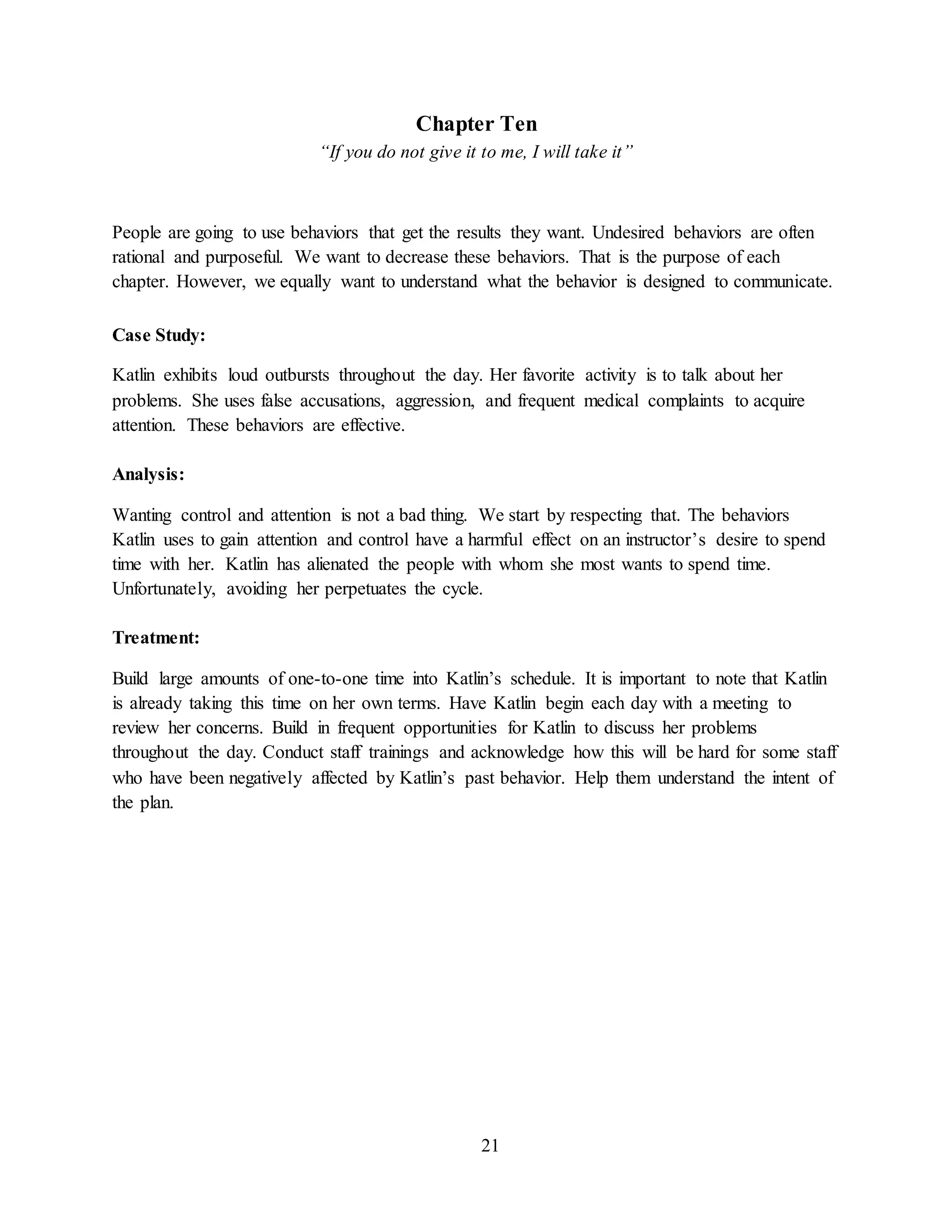 21
Chapter Ten
“If you do not give it to me, I will take it”
People are going to use behaviors that get the results they want. Undesired behaviors are often
rational and purposeful. We want to decrease these behaviors. That is the purpose of each
chapter. However, we equally want to understand what the behavior is designed to communicate.
Case Study:
Katlin exhibits loud outbursts throughout the day. Her favorite activity is to talk about her
problems. She uses false accusations, aggression, and frequent medical complaints to acquire
attention. These behaviors are effective.
Analysis:
Wanting control and attention is not a bad thing. We start by respecting that. The behaviors
Katlin uses to gain attention and control have a harmful effect on an instructor’s desire to spend
time with her. Katlin has alienated the people with whom she most wants to spend time.
Unfortunately, avoiding her perpetuates the cycle.
Treatment:
Build large amounts of one-to-one time into Katlin’s schedule. It is important to note that Katlin
is already taking this time on her own terms. Have Katlin begin each day with a meeting to
review her concerns. Build in frequent opportunities for Katlin to discuss her problems
throughout the day. Conduct staff trainings and acknowledge how this will be hard for some staff
who have been negatively affected by Katlin’s past behavior. Help them understand the intent of
the plan.
 