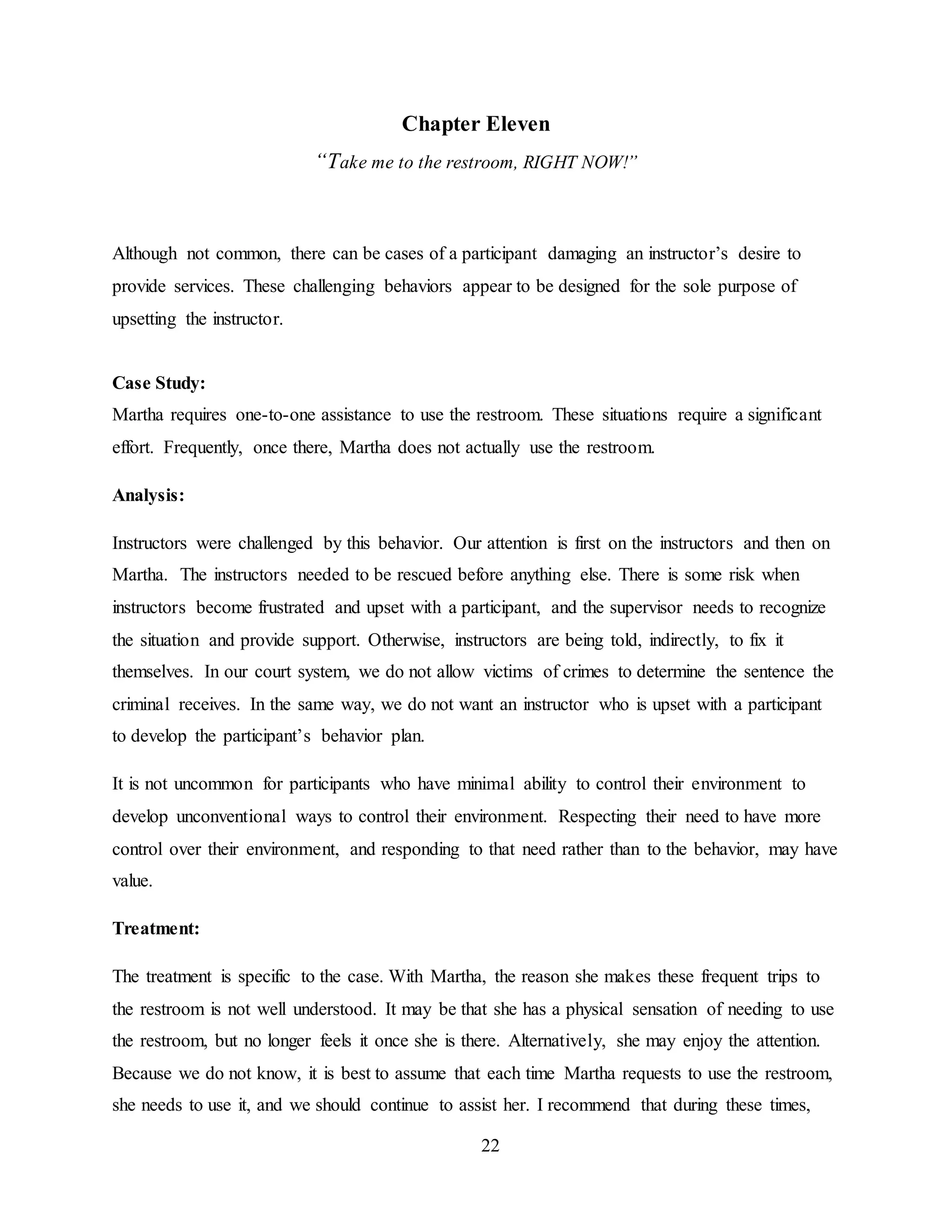 22
Chapter Eleven
“Take me to the restroom, RIGHT NOW!”
Although not common, there can be cases of a participant damaging an instructor’s desire to
provide services. These challenging behaviors appear to be designed for the sole purpose of
upsetting the instructor.
Case Study:
Martha requires one-to-one assistance to use the restroom. These situations require a significant
effort. Frequently, once there, Martha does not actually use the restroom.
Analysis:
Instructors were challenged by this behavior. Our attention is first on the instructors and then on
Martha. The instructors needed to be rescued before anything else. There is some risk when
instructors become frustrated and upset with a participant, and the supervisor needs to recognize
the situation and provide support. Otherwise, instructors are being told, indirectly, to fix it
themselves. In our court system, we do not allow victims of crimes to determine the sentence the
criminal receives. In the same way, we do not want an instructor who is upset with a participant
to develop the participant’s behavior plan.
It is not uncommon for participants who have minimal ability to control their environment to
develop unconventional ways to control their environment. Respecting their need to have more
control over their environment, and responding to that need rather than to the behavior, may have
value.
Treatment:
The treatment is specific to the case. With Martha, the reason she makes these frequent trips to
the restroom is not well understood. It may be that she has a physical sensation of needing to use
the restroom, but no longer feels it once she is there. Alternatively, she may enjoy the attention.
Because we do not know, it is best to assume that each time Martha requests to use the restroom,
she needs to use it, and we should continue to assist her. I recommend that during these times,
 