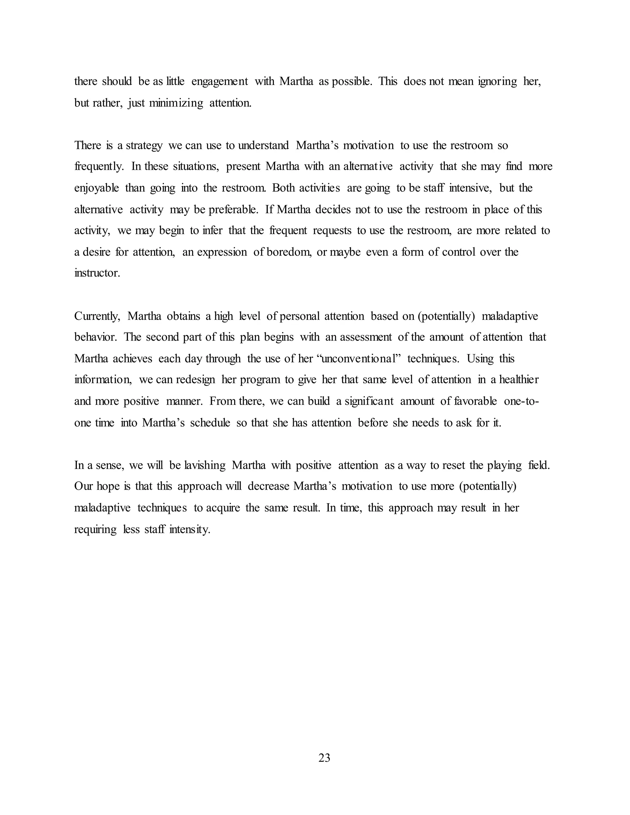 23
there should be as little engagement with Martha as possible. This does not mean ignoring her,
but rather, just minimizing attention.
There is a strategy we can use to understand Martha’s motivation to use the restroom so
frequently. In these situations, present Martha with an alternative activity that she may find more
enjoyable than going into the restroom. Both activities are going to be staff intensive, but the
alternative activity may be preferable. If Martha decides not to use the restroom in place of this
activity, we may begin to infer that the frequent requests to use the restroom, are more related to
a desire for attention, an expression of boredom, or maybe even a form of control over the
instructor.
Currently, Martha obtains a high level of personal attention based on (potentially) maladaptive
behavior. The second part of this plan begins with an assessment of the amount of attention that
Martha achieves each day through the use of her “unconventional” techniques. Using this
information, we can redesign her program to give her that same level of attention in a healthier
and more positive manner. From there, we can build a significant amount of favorable one-to-
one time into Martha’s schedule so that she has attention before she needs to ask for it.
In a sense, we will be lavishing Martha with positive attention as a way to reset the playing field.
Our hope is that this approach will decrease Martha’s motivation to use more (potentially)
maladaptive techniques to acquire the same result. In time, this approach may result in her
requiring less staff intensity.
 