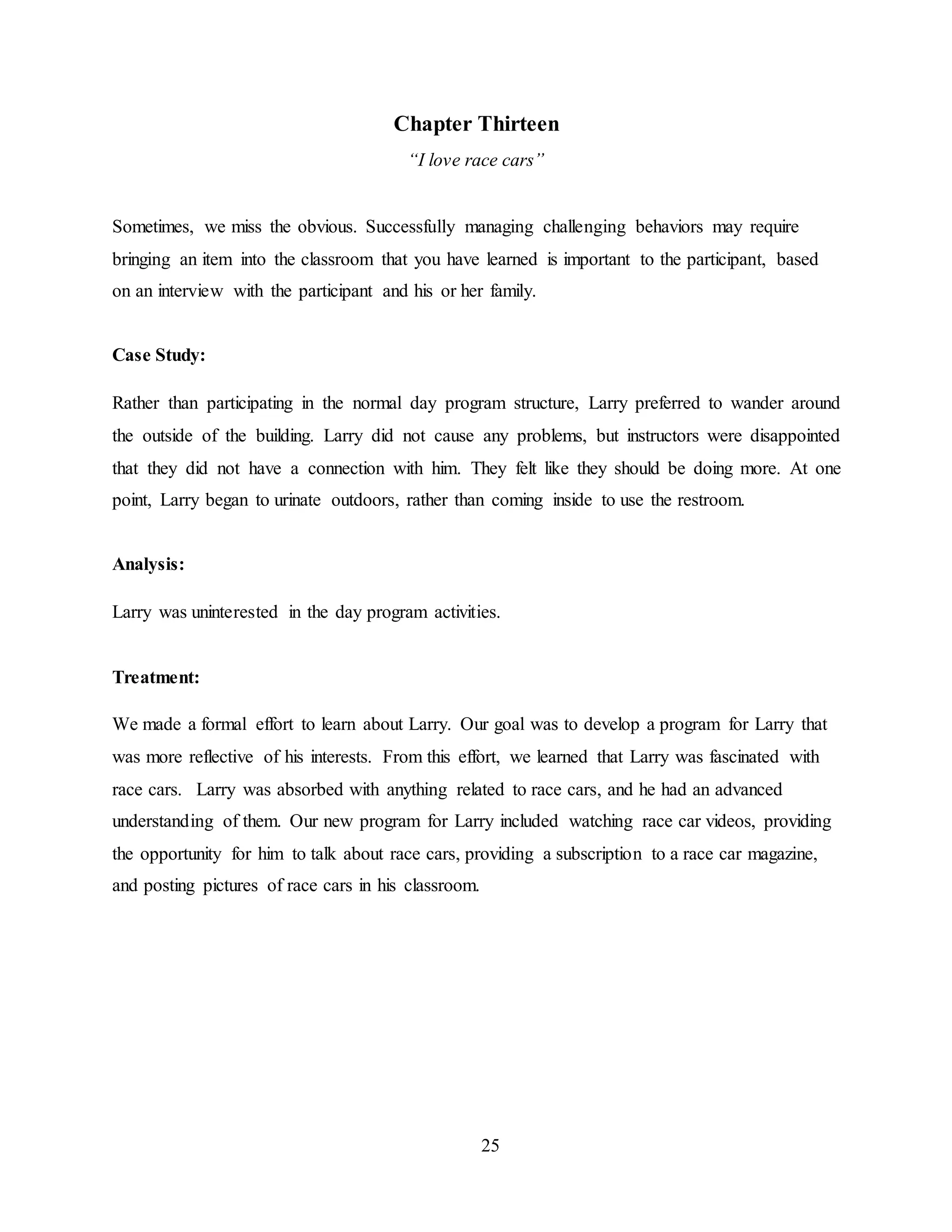 25
Chapter Thirteen
“I love race cars”
Sometimes, we miss the obvious. Successfully managing challenging behaviors may require
bringing an item into the classroom that you have learned is important to the participant, based
on an interview with the participant and his or her family.
Case Study:
Rather than participating in the normal day program structure, Larry preferred to wander around
the outside of the building. Larry did not cause any problems, but instructors were disappointed
that they did not have a connection with him. They felt like they should be doing more. At one
point, Larry began to urinate outdoors, rather than coming inside to use the restroom.
Analysis:
Larry was uninterested in the day program activities.
Treatment:
We made a formal effort to learn about Larry. Our goal was to develop a program for Larry that
was more reflective of his interests. From this effort, we learned that Larry was fascinated with
race cars. Larry was absorbed with anything related to race cars, and he had an advanced
understanding of them. Our new program for Larry included watching race car videos, providing
the opportunity for him to talk about race cars, providing a subscription to a race car magazine,
and posting pictures of race cars in his classroom.
 