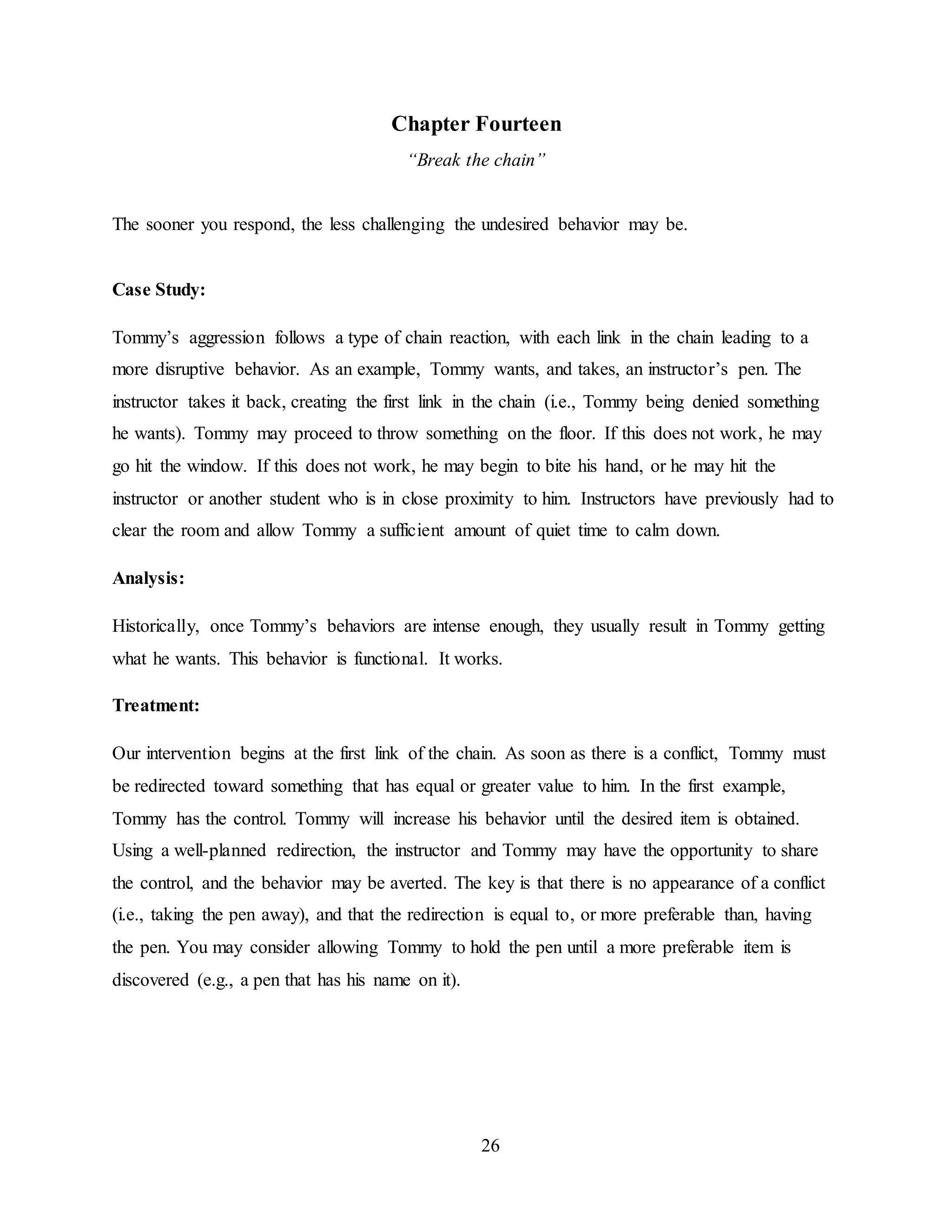 26
Chapter Fourteen
“Break the chain”
The sooner you respond, the less challenging the undesired behavior may be.
Case Study:
Tommy’s aggression follows a type of chain reaction, with each link in the chain leading to a
more disruptive behavior. As an example, Tommy wants, and takes, an instructor’s pen. The
instructor takes it back, creating the first link in the chain (i.e., Tommy being denied something
he wants). Tommy may proceed to throw something on the floor. If this does not work, he may
go hit the window. If this does not work, he may begin to bite his hand, or he may hit the
instructor or another student who is in close proximity to him. Instructors have previously had to
clear the room and allow Tommy a sufficient amount of quiet time to calm down.
Analysis:
Historically, once Tommy’s behaviors are intense enough, they usually result in Tommy getting
what he wants. This behavior is functional. It works.
Treatment:
Our intervention begins at the first link of the chain. As soon as there is a conflict, Tommy must
be redirected toward something that has equal or greater value to him. In the first example,
Tommy has the control. Tommy will increase his behavior until the desired item is obtained.
Using a well-planned redirection, the instructor and Tommy may have the opportunity to share
the control, and the behavior may be averted. The key is that there is no appearance of a conflict
(i.e., taking the pen away), and that the redirection is equal to, or more preferable than, having
the pen. You may consider allowing Tommy to hold the pen until a more preferable item is
discovered (e.g., a pen that has his name on it).
 