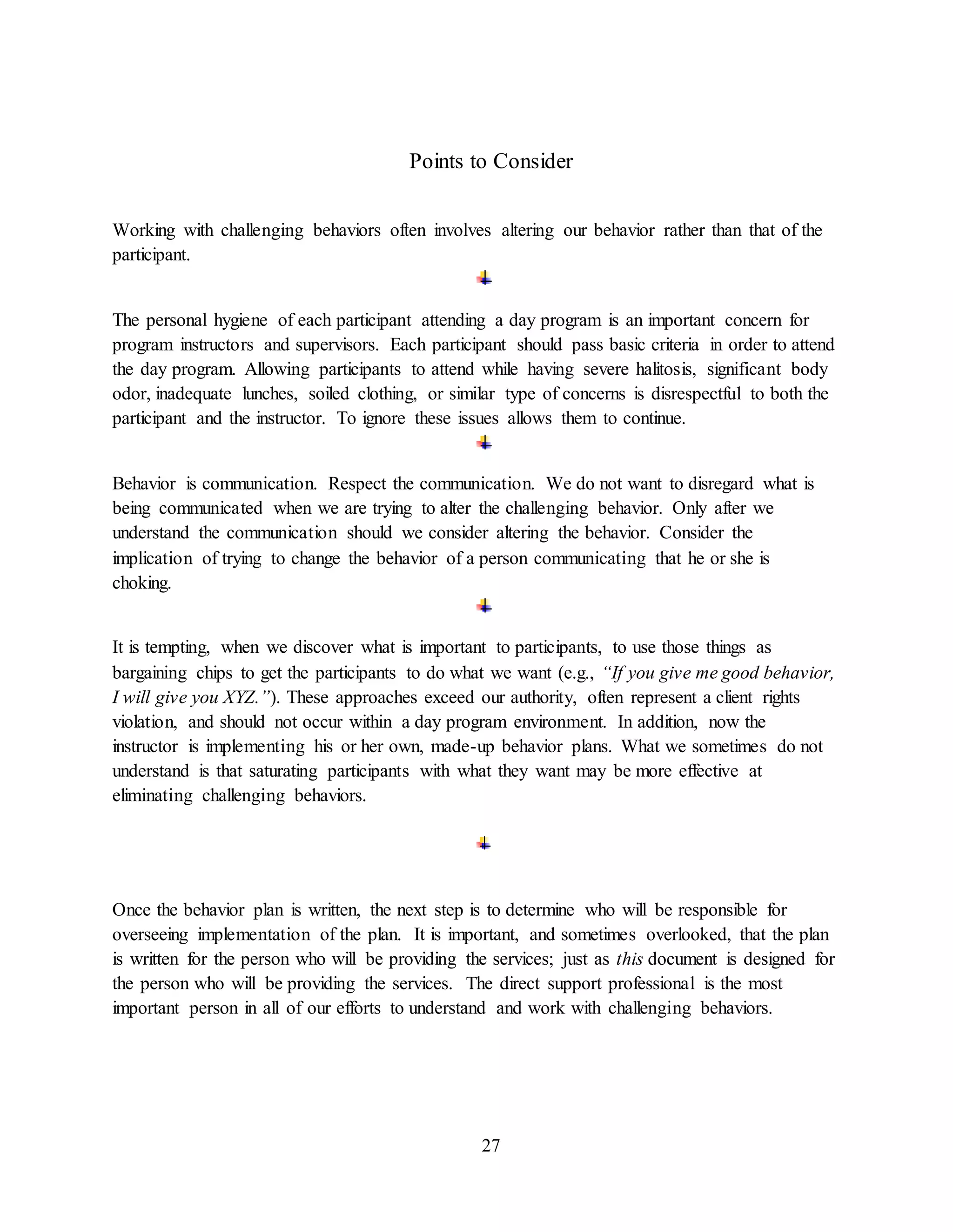 27
Points to Consider
Working with challenging behaviors often involves altering our behavior rather than that of the
participant.
The personal hygiene of each participant attending a day program is an important concern for
program instructors and supervisors. Each participant should pass basic criteria in order to attend
the day program. Allowing participants to attend while having severe halitosis, significant body
odor, inadequate lunches, soiled clothing, or similar type of concerns is disrespectful to both the
participant and the instructor. To ignore these issues allows them to continue.
Behavior is communication. Respect the communication. We do not want to disregard what is
being communicated when we are trying to alter the challenging behavior. Only after we
understand the communication should we consider altering the behavior. Consider the
implication of trying to change the behavior of a person communicating that he or she is
choking.
It is tempting, when we discover what is important to participants, to use those things as
bargaining chips to get the participants to do what we want (e.g., “If you give me good behavior,
I will give you XYZ.”). These approaches exceed our authority, often represent a client rights
violation, and should not occur within a day program environment. In addition, now the
instructor is implementing his or her own, made-up behavior plans. What we sometimes do not
understand is that saturating participants with what they want may be more effective at
eliminating challenging behaviors.
Once the behavior plan is written, the next step is to determine who will be responsible for
overseeing implementation of the plan. It is important, and sometimes overlooked, that the plan
is written for the person who will be providing the services; just as this document is designed for
the person who will be providing the services. The direct support professional is the most
important person in all of our efforts to understand and work with challenging behaviors.
 