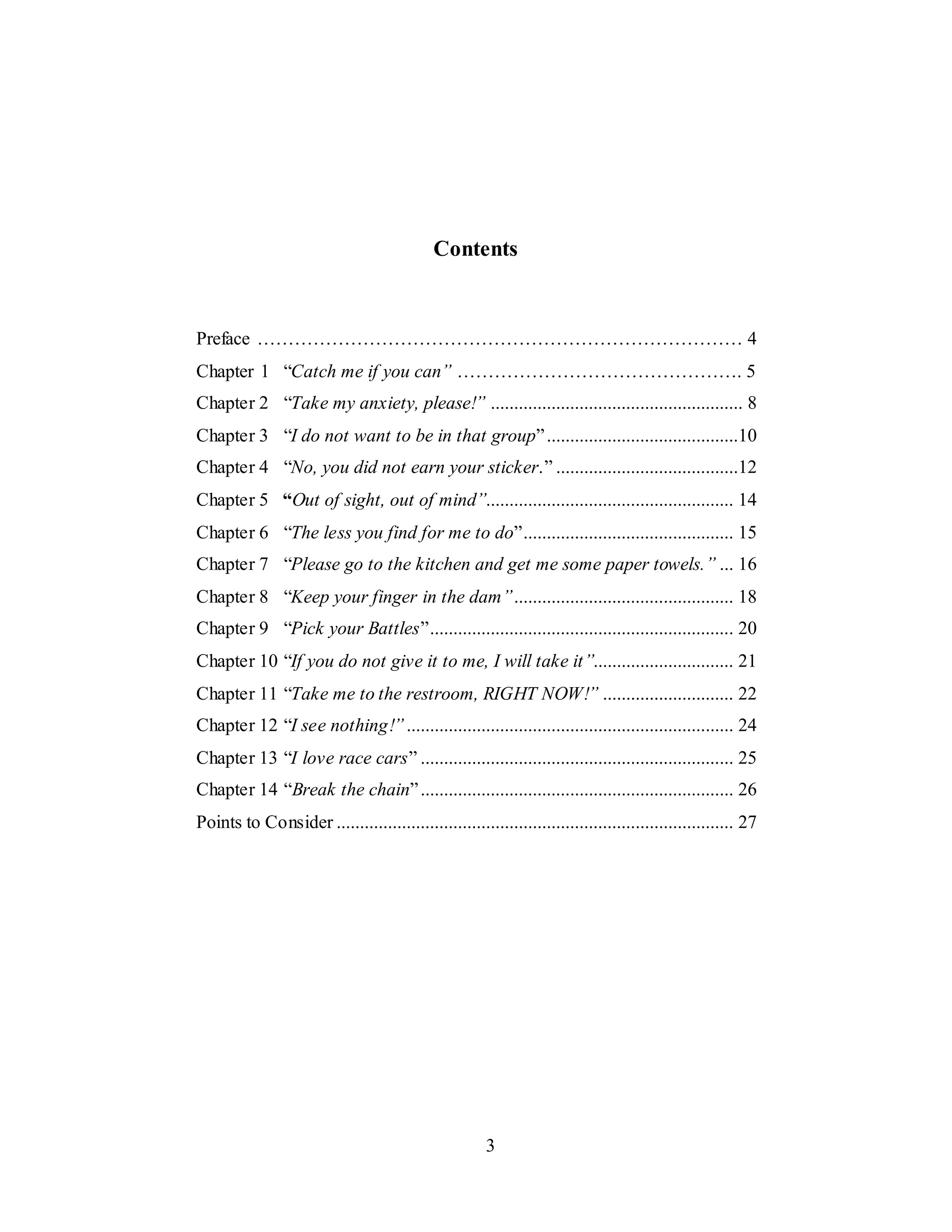 3
Contents
Preface …………………………………………………………………… 4
Chapter 1 “Catch me if you can” ………………………………………. 5
Chapter 2 “Take my anxiety, please!” ...................................................... 8
Chapter 3 “I do not want to be in that group”.........................................10
Chapter 4 “No, you did not earn your sticker.” .......................................12
Chapter 5 “Out of sight, out of mind”..................................................... 14
Chapter 6 “The less you find for me to do”............................................. 15
Chapter 7 “Please go to the kitchen and get me some paper towels.” ... 16
Chapter 8 “Keep your finger in the dam”............................................... 18
Chapter 9 “Pick your Battles”................................................................. 20
Chapter 10 “If you do not give it to me, I will take it”.............................. 21
Chapter 11 “Take me to the restroom, RIGHT NOW!” ............................ 22
Chapter 12 “I see nothing!”...................................................................... 24
Chapter 13 “I love race cars” ................................................................... 25
Chapter 14 “Break the chain”................................................................... 26
Points to Consider ..................................................................................... 27
 