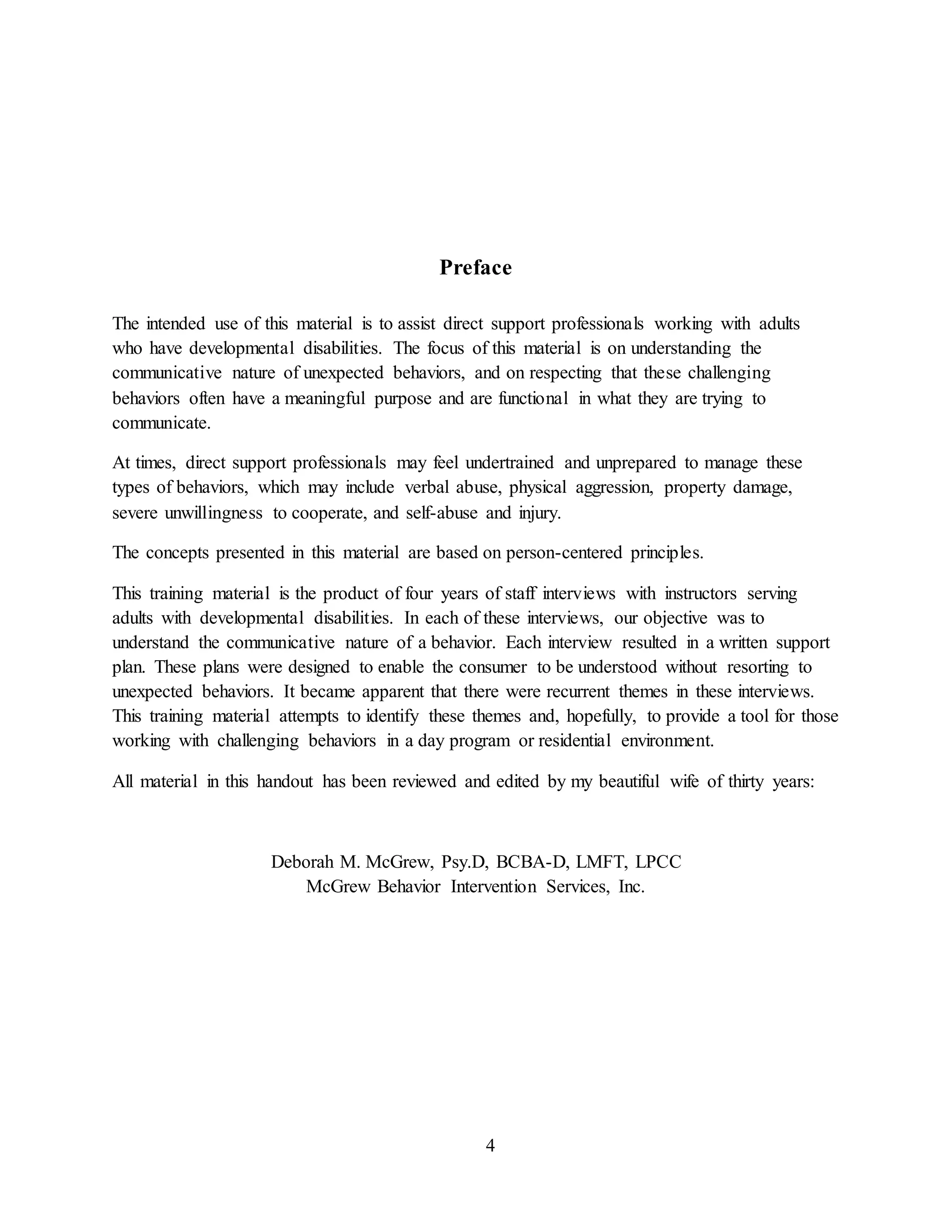 4
Preface
The intended use of this material is to assist direct support professionals working with adults
who have developmental disabilities. The focus of this material is on understanding the
communicative nature of unexpected behaviors, and on respecting that these challenging
behaviors often have a meaningful purpose and are functional in what they are trying to
communicate.
At times, direct support professionals may feel undertrained and unprepared to manage these
types of behaviors, which may include verbal abuse, physical aggression, property damage,
severe unwillingness to cooperate, and self-abuse and injury.
The concepts presented in this material are based on person-centered principles.
This training material is the product of four years of staff interviews with instructors serving
adults with developmental disabilities. In each of these interviews, our objective was to
understand the communicative nature of a behavior. Each interview resulted in a written support
plan. These plans were designed to enable the consumer to be understood without resorting to
unexpected behaviors. It became apparent that there were recurrent themes in these interviews.
This training material attempts to identify these themes and, hopefully, to provide a tool for those
working with challenging behaviors in a day program or residential environment.
All material in this handout has been reviewed and edited by my beautiful wife of thirty years:
Deborah M. McGrew, Psy.D, BCBA-D, LMFT, LPCC
McGrew Behavior Intervention Services, Inc.
 