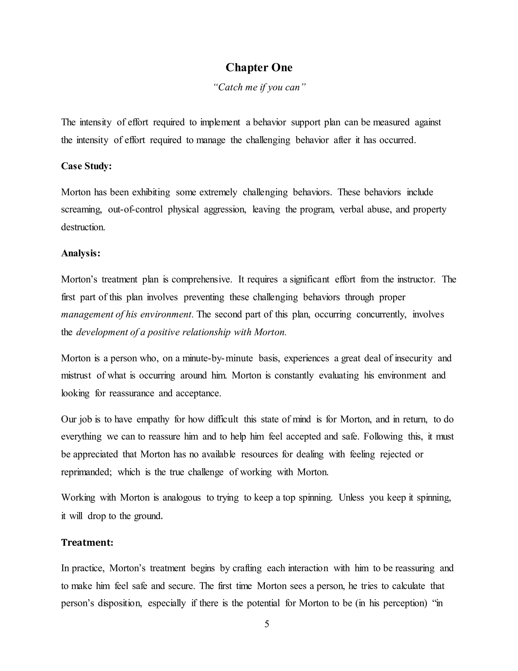 5
Chapter One
“Catch me if you can”
The intensity of effort required to implement a behavior support plan can be measured against
the intensity of effort required to manage the challenging behavior after it has occurred.
Case Study:
Morton has been exhibiting some extremely challenging behaviors. These behaviors include
screaming, out-of-control physical aggression, leaving the program, verbal abuse, and property
destruction.
Analysis:
Morton’s treatment plan is comprehensive. It requires a significant effort from the instructor. The
first part of this plan involves preventing these challenging behaviors through proper
management of his environment. The second part of this plan, occurring concurrently, involves
the development of a positive relationship with Morton.
Morton is a person who, on a minute-by-minute basis, experiences a great deal of insecurity and
mistrust of what is occurring around him. Morton is constantly evaluating his environment and
looking for reassurance and acceptance.
Our job is to have empathy for how difficult this state of mind is for Morton, and in return, to do
everything we can to reassure him and to help him feel accepted and safe. Following this, it must
be appreciated that Morton has no available resources for dealing with feeling rejected or
reprimanded; which is the true challenge of working with Morton.
Working with Morton is analogous to trying to keep a top spinning. Unless you keep it spinning,
it will drop to the ground.
Treatment:
In practice, Morton’s treatment begins by crafting each interaction with him to be reassuring and
to make him feel safe and secure. The first time Morton sees a person, he tries to calculate that
person’s disposition, especially if there is the potential for Morton to be (in his perception) “in
 