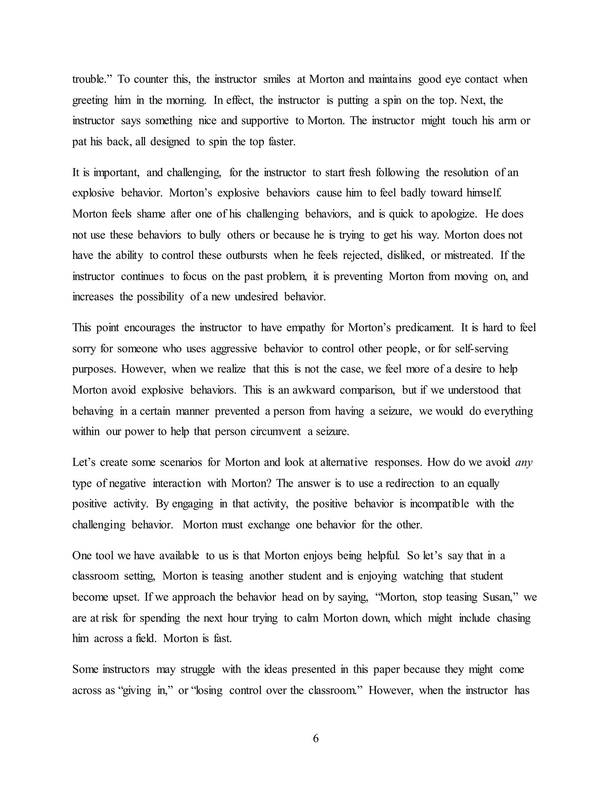 6
trouble.” To counter this, the instructor smiles at Morton and maintains good eye contact when
greeting him in the morning. In effect, the instructor is putting a spin on the top. Next, the
instructor says something nice and supportive to Morton. The instructor might touch his arm or
pat his back, all designed to spin the top faster.
It is important, and challenging, for the instructor to start fresh following the resolution of an
explosive behavior. Morton’s explosive behaviors cause him to feel badly toward himself.
Morton feels shame after one of his challenging behaviors, and is quick to apologize. He does
not use these behaviors to bully others or because he is trying to get his way. Morton does not
have the ability to control these outbursts when he feels rejected, disliked, or mistreated. If the
instructor continues to focus on the past problem, it is preventing Morton from moving on, and
increases the possibility of a new undesired behavior.
This point encourages the instructor to have empathy for Morton’s predicament. It is hard to feel
sorry for someone who uses aggressive behavior to control other people, or for self-serving
purposes. However, when we realize that this is not the case, we feel more of a desire to help
Morton avoid explosive behaviors. This is an awkward comparison, but if we understood that
behaving in a certain manner prevented a person from having a seizure, we would do everything
within our power to help that person circumvent a seizure.
Let’s create some scenarios for Morton and look at alternative responses. How do we avoid any
type of negative interaction with Morton? The answer is to use a redirection to an equally
positive activity. By engaging in that activity, the positive behavior is incompatible with the
challenging behavior. Morton must exchange one behavior for the other.
One tool we have available to us is that Morton enjoys being helpful. So let’s say that in a
classroom setting, Morton is teasing another student and is enjoying watching that student
become upset. If we approach the behavior head on by saying, “Morton, stop teasing Susan,” we
are at risk for spending the next hour trying to calm Morton down, which might include chasing
him across a field. Morton is fast.
Some instructors may struggle with the ideas presented in this paper because they might come
across as “giving in,” or “losing control over the classroom.” However, when the instructor has
 