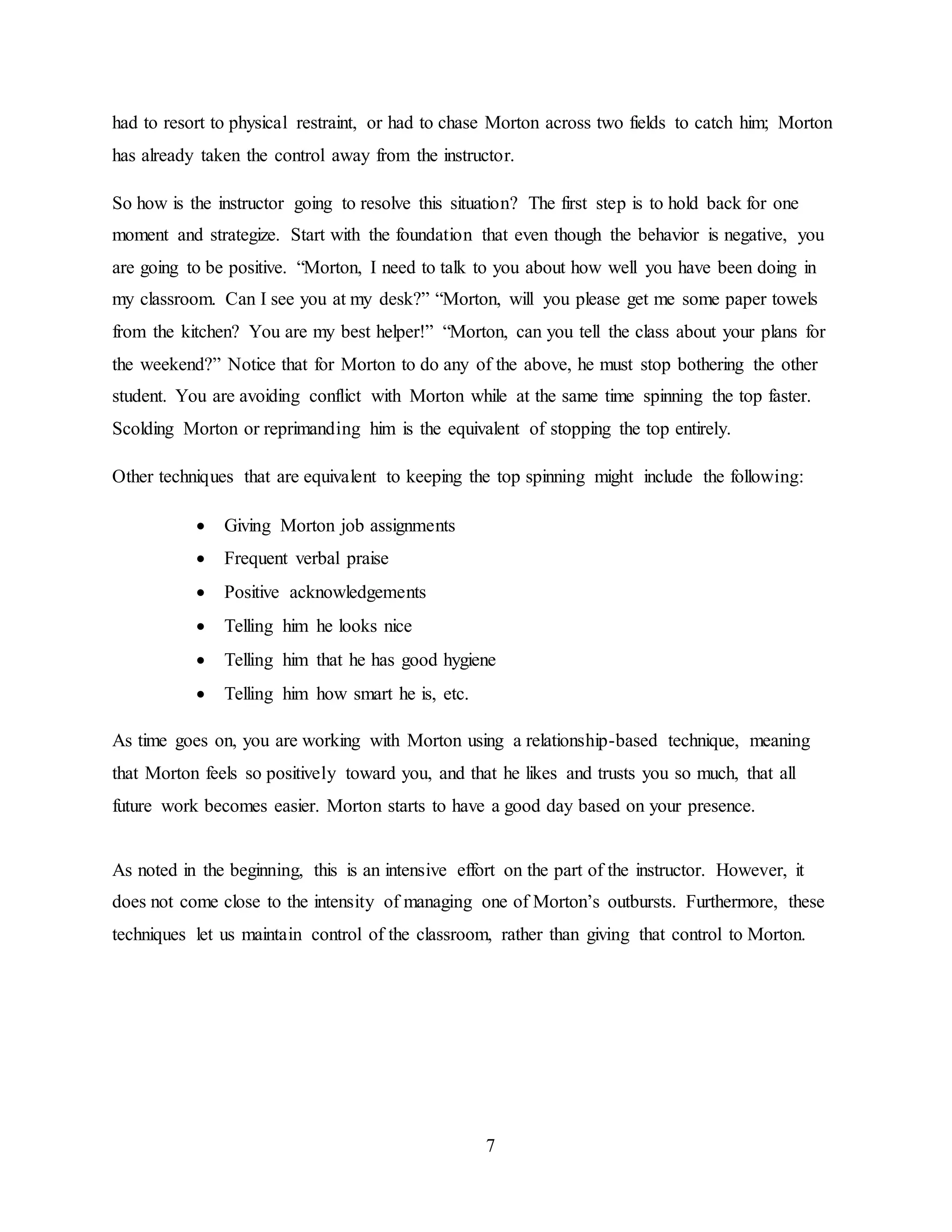 7
had to resort to physical restraint, or had to chase Morton across two fields to catch him; Morton
has already taken the control away from the instructor.
So how is the instructor going to resolve this situation? The first step is to hold back for one
moment and strategize. Start with the foundation that even though the behavior is negative, you
are going to be positive. “Morton, I need to talk to you about how well you have been doing in
my classroom. Can I see you at my desk?” “Morton, will you please get me some paper towels
from the kitchen? You are my best helper!” “Morton, can you tell the class about your plans for
the weekend?” Notice that for Morton to do any of the above, he must stop bothering the other
student. You are avoiding conflict with Morton while at the same time spinning the top faster.
Scolding Morton or reprimanding him is the equivalent of stopping the top entirely.
Other techniques that are equivalent to keeping the top spinning might include the following:
 Giving Morton job assignments
 Frequent verbal praise
 Positive acknowledgements
 Telling him he looks nice
 Telling him that he has good hygiene
 Telling him how smart he is, etc.
As time goes on, you are working with Morton using a relationship-based technique, meaning
that Morton feels so positively toward you, and that he likes and trusts you so much, that all
future work becomes easier. Morton starts to have a good day based on your presence.
As noted in the beginning, this is an intensive effort on the part of the instructor. However, it
does not come close to the intensity of managing one of Morton’s outbursts. Furthermore, these
techniques let us maintain control of the classroom, rather than giving that control to Morton.
 