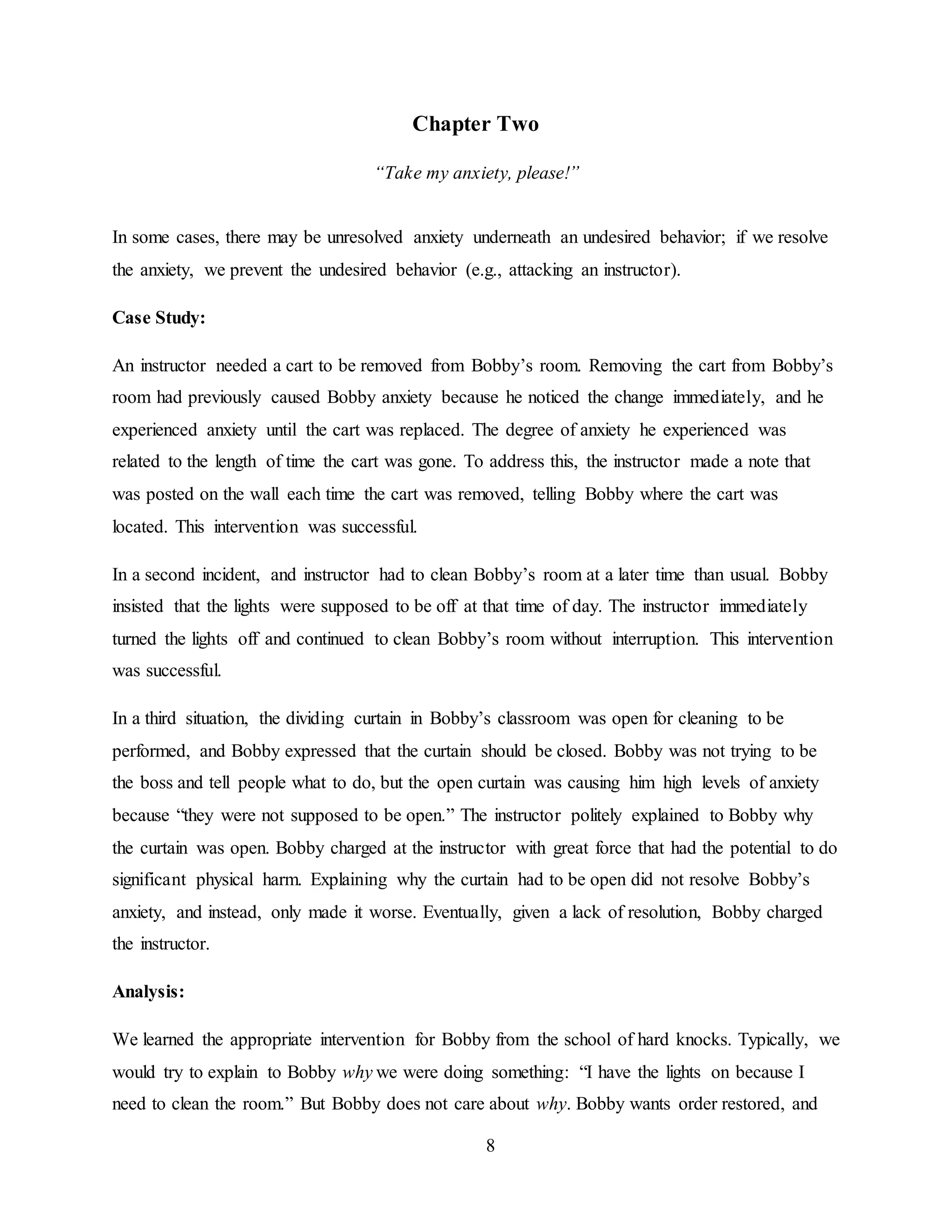 8
Chapter Two
“Take my anxiety, please!”
In some cases, there may be unresolved anxiety underneath an undesired behavior; if we resolve
the anxiety, we prevent the undesired behavior (e.g., attacking an instructor).
Case Study:
An instructor needed a cart to be removed from Bobby’s room. Removing the cart from Bobby’s
room had previously caused Bobby anxiety because he noticed the change immediately, and he
experienced anxiety until the cart was replaced. The degree of anxiety he experienced was
related to the length of time the cart was gone. To address this, the instructor made a note that
was posted on the wall each time the cart was removed, telling Bobby where the cart was
located. This intervention was successful.
In a second incident, and instructor had to clean Bobby’s room at a later time than usual. Bobby
insisted that the lights were supposed to be off at that time of day. The instructor immediately
turned the lights off and continued to clean Bobby’s room without interruption. This intervention
was successful.
In a third situation, the dividing curtain in Bobby’s classroom was open for cleaning to be
performed, and Bobby expressed that the curtain should be closed. Bobby was not trying to be
the boss and tell people what to do, but the open curtain was causing him high levels of anxiety
because “they were not supposed to be open.” The instructor politely explained to Bobby why
the curtain was open. Bobby charged at the instructor with great force that had the potential to do
significant physical harm. Explaining why the curtain had to be open did not resolve Bobby’s
anxiety, and instead, only made it worse. Eventually, given a lack of resolution, Bobby charged
the instructor.
Analysis:
We learned the appropriate intervention for Bobby from the school of hard knocks. Typically, we
would try to explain to Bobby why we were doing something: “I have the lights on because I
need to clean the room.” But Bobby does not care about why. Bobby wants order restored, and
 