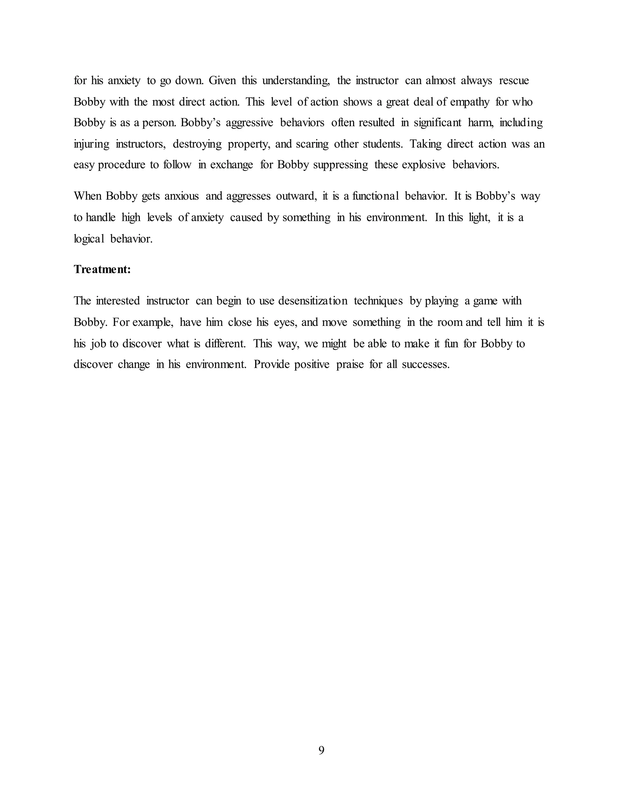 9
for his anxiety to go down. Given this understanding, the instructor can almost always rescue
Bobby with the most direct action. This level of action shows a great deal of empathy for who
Bobby is as a person. Bobby’s aggressive behaviors often resulted in significant harm, including
injuring instructors, destroying property, and scaring other students. Taking direct action was an
easy procedure to follow in exchange for Bobby suppressing these explosive behaviors.
When Bobby gets anxious and aggresses outward, it is a functional behavior. It is Bobby’s way
to handle high levels of anxiety caused by something in his environment. In this light, it is a
logical behavior.
Treatment:
The interested instructor can begin to use desensitization techniques by playing a game with
Bobby. For example, have him close his eyes, and move something in the room and tell him it is
his job to discover what is different. This way, we might be able to make it fun for Bobby to
discover change in his environment. Provide positive praise for all successes.
 