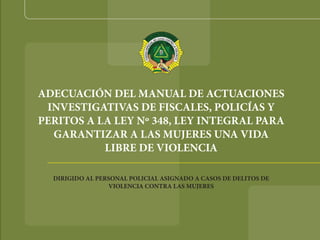 ADECUACIÓN DEL MANUAL DE ACTUACIONES
INVESTIGATIVAS DE FISCALES, POLICÍAS Y
PERITOS A LA LEY Nº 348, LEY INTEGRAL PARA
GARANTIZAR A LAS MUJERES UNA VIDA
LIBRE DE VIOLENCIA
DIRIGIDO AL PERSONAL POLICIAL ASIGNADO A CASOS DE DELITOS DE
VIOLENCIA CONTRA LAS MUJERES
 