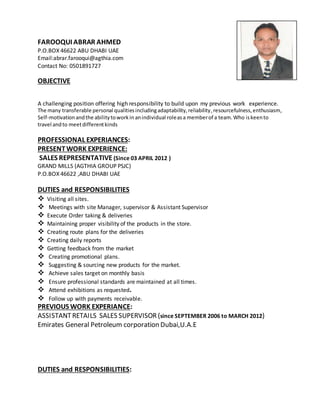 FAROOQUI ABRAR AHMED
P.O.BOX 46622 ABU DHABI UAE
Email:abrar.farooqui@agthia.com
Contact No: 0501891727
OBJECTIVE
A challenging position offering high responsibility to build upon my previous work experience.
The many transferable personal qualitiesincludingadaptability,reliability,resourcefulness,enthusiasm,
Self-motivation andthe abilitytoworkin anindividual roleasa memberof a team.Who iskeento
travel andto meetdifferentkinds
PROFESSIONAL EXPERIANCES:
PRESENTWORK EXPERIENCE:
SALES REPRESENTATIVE (Since 03 APRIL 2012 )
GRAND MILLS (AGTHIA GROUP PSJC)
P.O.BOX 46622 ,ABU DHABI UAE
DUTIES and RESPONSIBILITIES
 Visiting all sites.
 Meetings with site Manager, supervisor & Assistant Supervisor
 Execute Order taking & deliveries
 Maintaining proper visibility of the products in the store.
 Creating route plans for the deliveries
 Creating daily reports
 Getting feedback from the market
 Creating promotional plans.
 Suggesting & sourcing new products for the market.
 Achieve sales target on monthly basis
 Ensure professional standards are maintained at all times.
 Attend exhibitions as requested.
 Follow up with payments receivable.
PREVIOUS WORK EXPERIANCE:
ASSISTANTRETAILS SALES SUPERVISOR (since SEPTEMBER 2006 to MARCH 2012)
Emirates General Petroleum corporation Dubai,U.A.E
DUTIES and RESPONSIBILITIES:
 