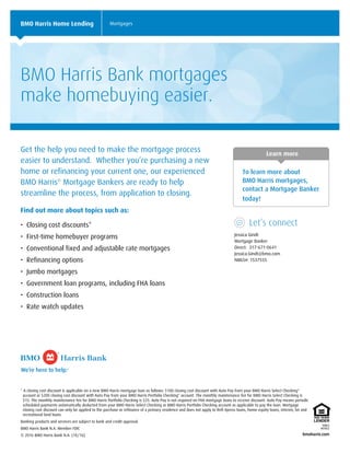 Learn more
To learn more about
BMO Harris mortgages,
contact a Mortgage Banker
today!
Let’s connect
Jessica Gindt
Mortgage Banker
Direct: 317-671-0641
Jessica.Gindt@bmo.com
NMLS#: 1537555
BMO Harris Home Lending Mortgages
BMO Harris Bank mortgages
make homebuying easier.
Get the help you need to make the mortgage process
easier to understand. Whether you’re purchasing a new
home or refinancing your current one, our experienced
BMO Harris®
Mortgage Bankers are ready to help
streamline the process, from application to closing.
Find out more about topics such as:
• Closing cost discounts*
• First-time homebuyer programs
• Conventional fixed and adjustable rate mortgages
• Refinancing options
• Jumbo mortgages
• Government loan programs, including FHA loans
• Construction loans
• Rate watch updates
* A closing cost discount is applicable on a new BMO Harris mortgage loan as follows: $100 closing cost discount with Auto Pay from your BMO Harris Select Checking®
account or $200 closing cost discount with Auto Pay from your BMO Harris Portfolio Checking®
account. The monthly maintenance fee for BMO Harris Select Checking is
$15. The monthly maintenance fee for BMO Harris Portfolio Checking is $25. Auto Pay is not required on FHA mortgage loans to receive discount. Auto Pay means periodic
scheduled payments automatically deducted from your BMO Harris Select Checking or BMO Harris Portfolio Checking account as applicable to pay the loan. Mortgage
closing cost discount can only be applied to the purchase or refinance of a primary residence and does not apply to Refi-Xpress loans, home equity loans, interim, lot and
recreational land loans.
Banking products and services are subject to bank and credit approval.
BMO Harris Bank N.A. Member FDIC
© 2016 BMO Harris Bank N.A. (10/16)
 