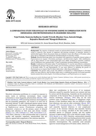 A COMPARATIVE STUDY FOR EFFICACY OF POVIDONE IODINE
ORNIDAZOLE AND METRONIDAZOLE IN ANAEROBIC ISOLATES
Tejal Vedak, Namrata Kulkarni
Rajendra Musale
RPG Life Sciences Limited, Dr. Annie Besant Road, Worli, Mumbai.
ARTICLE INFO ABSTRACT
Background:
owing to relatively slow growth of organisms and growing resistance of anaerobic bacteria to
antimicrobial agents.
alone and in combination with Orni
Methods:
Peptostreptococ
100 µL drug solutions of each antimicrobial agent were added, incubated in anaerobic conditions.
Zone of inhibitions were measured after 7
Results:
in inhibiting the growth of
of Povidone
Peptostreptococcus
Conclusion:
iodine was more effectiv
bacteria namely
Copyright © 2016 Tejal Vedak et al. This is an open access article distributed
distribution, and reproduction in any medium, provided the original work is properly cited.
INTRODUCTION
Microbial colonization proliferates in a wound on exposure to
moist, warm or nutritious environment. Since wound
colonization is most frequently polymicrobial,
Bowler and Davies, 1999) involving numerous microorganisms
that are potentially pathogenic, any wound is at some risk of
becoming infected. To date, widespread opinion among wound
care practitioners is that aerobic or facultative pathogens such
as Staphylococcus aureus, Pseudomonas aeruginosa
β-hemolytic streptococci are the primary causes of delayed
healing and infection in both acute and chronic wounds.
(Daltrey et al., 1981; Gilliland et al., 1988; Twum
1992) Since, infection is often polymicrobial and is caused by
aerobic and anaerobic organisms; antimicrobials that are
effective against both components of the infection should be
*Corresponding author: Mangesh Bhalerao,
RPG Life Sciences Limited, Dr. Annie Besant Road, Worli, Mumbai.,
India
ISSN: 0975-833X
Vol.
Article History:
Received 20th
November, 2015
Received in revised form
08th
December, 2015
Accepted 24th
January, 2016
Published online 27th
February, 2016
Key words:
Anaerobes,
Metronidazole,
Ornidazole,
Povidone iodine,
Wound infection.
Citation: Tejal Vedak, Namrata Kulkarni, Vandit Trivedi, Bhasker Vyas, Satessh Si
comparative study for efficacy of Povidone Iodine
Current Research, 8, (01), 26557-26562.
RESEARCH ARTICLE
A COMPARATIVE STUDY FOR EFFICACY OF POVIDONE IODINE IN COMBINATION WITH
AND METRONIDAZOLE IN ANAEROBIC ISOLATES
Tejal Vedak, Namrata Kulkarni, Vandit Trivedi, Bhasker Vyas, Satessh Siingh
Rajendra Musaleand *Mangesh Bhalerao
RPG Life Sciences Limited, Dr. Annie Besant Road, Worli, Mumbai.
ABSTRACT
Background: The majority of infected wounds are polymicrobial
owing to relatively slow growth of organisms and growing resistance of anaerobic bacteria to
antimicrobial agents. Hence, the present study was initiated to assess the efficacy of
alone and in combination with Ornidazole and Metronidazole in anaerobic isolates.
Methods: Brucella blood agar plates were inoculated with suspension of anaerobic clinical isolates of
Peptostreptococcus magnus, Clostridium perfringens, and Bacteroides
100 µL drug solutions of each antimicrobial agent were added, incubated in anaerobic conditions.
Zone of inhibitions were measured after 7-9 days to determine minimum
Results: Combination of Povidone iodine 5% and Ornidazole 1% was the most effective combination
in inhibiting the growth of Bacteroides fragilis and Clostridium perfringens
of Povidone iodine 5% and Metronidazole 1% was more effective in inhibiting the growth of
Peptostreptococcus magnus than Povidone iodine alone / other drug combinations.
Conclusion: The present study reveals that addition of Ornidazole or Metronidazole to Povidone
iodine was more effective, than Povidone iodine alone, in inhibiting the growth of all tested anaerobic
bacteria namely Bacteroides fragilis, Clostridium perfringens, and Peptostreptococcus
is an open access article distributed under the Creative Commons Attribution License, which
distribution, and reproduction in any medium, provided the original work is properly cited.
Microbial colonization proliferates in a wound on exposure to
moist, warm or nutritious environment. Since wound
colonization is most frequently polymicrobial, (Bowler, 1998;
involving numerous microorganisms
that are potentially pathogenic, any wound is at some risk of
To date, widespread opinion among wound
care practitioners is that aerobic or facultative pathogens such
as aeruginosa, and
are the primary causes of delayed
healing and infection in both acute and chronic wounds.
Twum-Danso et al.,
Since, infection is often polymicrobial and is caused by
aerobic and anaerobic organisms; antimicrobials that are
effective against both components of the infection should be
Besant Road, Worli, Mumbai.,
taken into consideration in the course of its treatment.
Infections caused by anaerobic bacteria are common and may
be serious and life-threatening. Anaerobes are the predominant
components of the bacterial flora of
mucous membranes. (Hentges
common cause of bacterial infections of endogenous origin.
Because of their fastidious nature,
from infectious sites and are often overlooked.
Finegold, 1977; Jousimies-Somer
such anaerobic bacterial infections is very complicated.
A review of the literature indicates that anaerobic bacteria
constitute, on an average, one
microbial species in colonized wounds, and this number
increases to approximately 50% in the infected wounds.
2010; Bowler et al., 2001) Therefore, antimicrobial treatment
of clinically infected and/or non
should cover a variety of potentially synergistic aerobic and
anaerobic microorganisms. The commonly used antiseptic
agent for wound management is Povidone io
Available online at http://www.journalcra.com
International Journal of Current Research
Vol. 8, Issue, 02, pp.26557-26562, February, 2016
INTERNATIONAL
Tejal Vedak, Namrata Kulkarni, Vandit Trivedi, Bhasker Vyas, Satessh Siingh, Rajendra Musale
comparative study for efficacy of Povidone Iodine in combination with Ornidazole and Metronidazole in anaerobic isolates
z
IN COMBINATION WITH
AND METRONIDAZOLE IN ANAEROBIC ISOLATES
Satessh Siingh,
RPG Life Sciences Limited, Dr. Annie Besant Road, Worli, Mumbai., India
The majority of infected wounds are polymicrobial and their treatment is complicated
owing to relatively slow growth of organisms and growing resistance of anaerobic bacteria to
the present study was initiated to assess the efficacy of Povidone iodine
in anaerobic isolates.
Brucella blood agar plates were inoculated with suspension of anaerobic clinical isolates of
Bacteroides fragilis. After solidification,
100 µL drug solutions of each antimicrobial agent were added, incubated in anaerobic conditions.
minimum inhibitory concentration.
Combination of Povidone iodine 5% and Ornidazole 1% was the most effective combination
fragilis and Clostridium perfringens whereas the combination
dazole 1% was more effective in inhibiting the growth of
than Povidone iodine alone / other drug combinations.
The present study reveals that addition of Ornidazole or Metronidazole to Povidone
e, than Povidone iodine alone, in inhibiting the growth of all tested anaerobic
fragilis, Clostridium perfringens, and Peptostreptococcus magnus.
ribution License, which permits unrestricted use,
taken into consideration in the course of its treatment.
Infections caused by anaerobic bacteria are common and may
threatening. Anaerobes are the predominant
components of the bacterial flora of normal human skin and
Hentges, 1993) They are the most
common cause of bacterial infections of endogenous origin.
Because of their fastidious nature, they are difficult to isolate
from infectious sites and are often overlooked. (Brook, 2007;
Somer et al., 2002) Treatment of
such anaerobic bacterial infections is very complicated.
A review of the literature indicates that anaerobic bacteria
constitute, on an average, one-third of the total number of
microbial species in colonized wounds, and this number
increases to approximately 50% in the infected wounds. (Nagy,
Therefore, antimicrobial treatment
of clinically infected and/or non-healing polymicrobial wounds
should cover a variety of potentially synergistic aerobic and
anaerobic microorganisms. The commonly used antiseptic
agent for wound management is Povidone iodine, which is an
INTERNATIONAL JOURNAL
OF CURRENT RESEARCH
and Mangesh Bhalerao, 2016. “A
and Metronidazole in anaerobic isolates”, International Journal of
 
