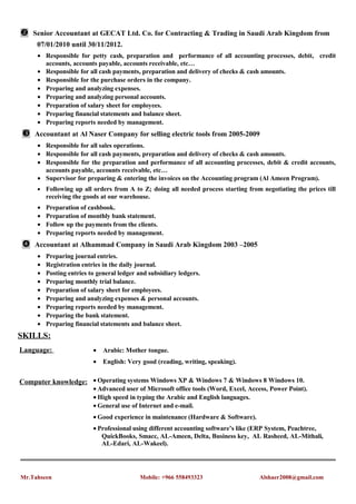 Senior Accountant at GECAT Ltd. Co. for Contracting & Trading in Saudi Arab Kingdom from
07/01/2010 until 30/11/2012.
• Responsible for petty cash, preparation and performance of all accounting processes, debit, credit
accounts, accounts payable, accounts receivable, etc…
• Responsible for all cash payments, preparation and delivery of checks & cash amounts.
• Responsible for the purchase orders in the company.
• Preparing and analyzing expenses.
• Preparing and analyzing personal accounts.
• Preparation of salary sheet for employees.
• Preparing financial statements and balance sheet.
• Preparing reports needed by management.
Accountant at Al Naser Company for selling electric tools from 2005-2009
• Responsible for all sales operations.
• Responsible for all cash payments, preparation and delivery of checks & cash amounts.
• Responsible for the preparation and performance of all accounting processes, debit & credit accounts,
accounts payable, accounts receivable, etc…
• Supervisor for preparing & entering the invoices on the Accounting program (Al Ameen Program).
• Following up all orders from A to Z; doing all needed process starting from negotiating the prices till
receiving the goods at our warehouse.
• Preparation of cashbook.
• Preparation of monthly bank statement.
• Follow up the payments from the clients.
• Preparing reports needed by management.
Accountant at Alhammad Company in Saudi Arab Kingdom 2003 –2005
• Preparing journal entries.
• Registration entries in the daily journal.
• Posting entries to general ledger and subsidiary ledgers.
• Preparing monthly trial balance.
• Preparation of salary sheet for employees.
• Preparing and analyzing expenses & personal accounts.
• Preparing reports needed by management.
• Preparing the bank statement.
• Preparing financial statements and balance sheet.
SKILLS:
Language: • Arabic: Mother tongue.
• English: Very good (reading, writing, speaking).
Computer knowledge: • Operating systems Windows XP & Windows 7 & Windows 8 Windows 10.
• Advanced user of Microsoft office tools (Word, Excel, Access, Power Point).
• High speed in typing the Arabic and English languages.
• General use of Internet and e-mail.
• Good experience in maintenance (Hardware & Software).
• Professional using different accounting software’s like (ERP System, Peachtree,
QuickBooks, Smacc, AL-Ameen, Delta, Business key, AL Rasheed, AL-Mithali,
AL-Edari, AL-Wakeel).
Mr.Tahseen Mobile: +966 558493323 Alshaer2008@gmail.com
 