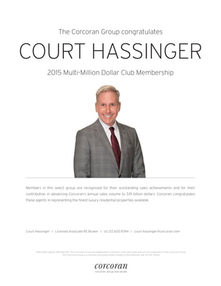 The Corcoran Group congratulates
COURT HASSINGER
2015 Multi-Million Dollar Club Membership
Members in this select group are recognized for their outstanding sales achievements and for their
contribution in advancing Corcoran’s annual sales volume to $19 billion dollars. Corcoran congratulates
these agents in representing the finest luxury residential properties available.
Real estate agents affiliated with The Corcoran Group are independent contractor sales associates and are not employees of The Corcoran Group.
The Corcoran Group is a licensed real estate broker located at 660 Madison Ave, NY, NY 10065.
Court Hassinger I Licensed Associate RE Broker I (o) 212.605.9394 I court.hassinger@corcoran.com
 