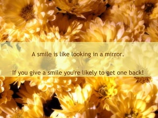 A smile is like looking in a mirror.
If you give a smile you're likely to get one back!
 