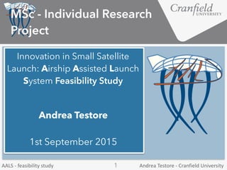 Andrea	
  Testore	
  -­‐	
  Cranfield	
  UniversityAALS	
  -­‐	
  feasibility	
  study 1
Innovation in Small Satellite
Launch: Airship Assisted Launch
System Feasibility Study
MSc - Individual Research
Project
Andrea Testore
1st September 2015
 