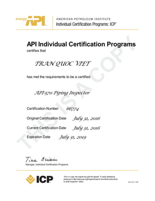 API Individual Certification Programs
certifies that
TRAN QUOC VIET
has met the requirements to be a certified
API-570 Piping Inspector
Certification Number 66774
Original Certification Date July 31, 2016
Current Certification Date July 31, 2016
Expiration Date July 31, 2019
This is acopy, theoriginal has goldfoil typeset. Toverifyauthenticity
pleasegotohttp://myicp.api.org/inspectorsearch/ andfollowinstructions
toverifyinspectors’ status.
 