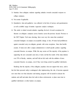 Hill, Matthew
INTS 3300 L4-A1:Annotated Bibliography
June 27, 2016
3) Statistics from collegiate students regarding attitudes towards concealed weapons on
college campuses.
4) Not certain if applicable.
5) Quantitative data and qualitative was collected in the form of surveys and questionnaires
as well as skillful usage of statistic regression analysis techniques.
6) This article is related towards attitudes regarding the level of social acceptance for
firearms on collegiate campuses across America across the previous decade. Previous to
the 2007 Virginia Tech mass shooting, there were very few states that considered
concealed handguns on campus an acceptable change, in fact, 49 states had prohibitions
against concealed carry on collegiate grounds with some exceptions. Since that horrific
assault, 23 states now allow campus administration to draft specific policies regarding
concealed firearms on campus. While this may seems as if the majority of the populace is
supporting the new concealed carry laws, it turns out that the results of the study indicate
over 70% of faculty, students, and staff did not feel safer with the addition of more
concealed firearms on campus, even if they were being carried by qualified individuals.
Realizing that the majority of the collegiate populace does not support this move, and in
fact feel their personal safety is endangered after implementing this rule, it becomes apparent
now more than ever that education and training programs will be needed to educate the
students and staff and make them feel safer in these environments or place more trust in
qualified individuals or other leaders on campus.
 