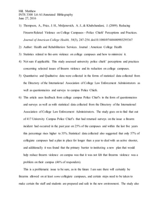 Hill, Matthew
INTS 3300 L4-A1:Annotated Bibliography
June 27, 2016
1) Thompson, A., Price, J. H., Mrdjenovich, A. J., & Khubchandani, J. (2009). Reducing
Firearm-Related Violence on College Campuses—Police Chiefs' Perceptions and Practices.
Journal of American College Health, 58(3), 247-254. doi:10.1080/07448480903295367
2) Author: Health and Rehabilitation Services. Journal : American College Health
3) Statistics related to fire-arm violence on college campuses and how to minimize it.
4) Not sure if applicable. This study assessed university police chiefs’ perceptions and practices
concerning selected issues of firearm violence and its reduction on college campuses.
5) Quantitative and Qualitative data were collected in the forms of statistical data collected from
the Directory of the International Association of College Law Enforcement Administrators as
well as questionnaires and surveys to campus Police Chiefs.
6) This article uses feedback from college campus Police Chief’s in the form of questionnaires
and surveys as well as with statistical data collected from the Directory of the International
Association of College Law Enforcement Administrators. The study goes on to find that out
of 417 University Campus Police Chief’s that had returned surveys on the issue a firearm
incident had occurred in the past year on 25% of the campuses and within the last five years
this percentage rises higher to 35%. Statistical data collected also suggested that only 57% of
collegiate campuses had a plan in place for longer than a year to deal with an active shooter,
and additionally it was found that the primary barrier to instituting a new plan that would
help reduce firearm violence on campus was that it was not felt that firearms violence was a
problem on their campus (46% of responders).
This is a problematic issue to be sure, as in the future I am sure there will certainly be
firearms allowed on at least some collegiate campuses, and certain steps need to be taken to
make certain the staff and students are prepared and safe in the new environment. The study also
 