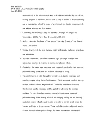 Hill, Matthew
INTS 3300 L4-A1:Annotated Bibliography
June 27, 2016
administration at the very least will need to be on board and directing an efficient
training program to help those that do want to carry to be able to do so confidently
and to make certain all staff is aware of how to react to a shooter on campus with
and without a firearm on their person.
1) Confronting the Evolving Safety and Security Challenge at Colleges and
Universities. (2007). Pierce Law Review, 5(3), 413-432.
2) Author: Associate Professor of Law Mercer University School of Law. Journal:
Pierce Law Review
3) Coming to grips with the ever-changing safety and security challenges at colleges
and universities.
4) Not sure if applicable. The article identifies legal challenges colleges and
universities may face in response to campus surveillance efforts.
5) Qualitative, the author used numerous legal cases and specifically cited historical
precedent-setting events that had an effect on collegiate safety.
6) This article has to do with the need for security on collegiate campuses, and
ensuring campus safety for staff and students. This is a relevant excellent excerpt
on how Political Science, Organizational Leadership, and Human Resource
Development can be synergized and be applied to help solve this complex
problem. For one, the author combines several relevant course cases and
precedent setting events to help illustrate the changing society and the evolving
needs that campus officials need to cater to in order to provide a safe haven for
learning and living a life on campus. To the end of improving safety and security
to meet the needs of this policy change, the author recommends that internal
 