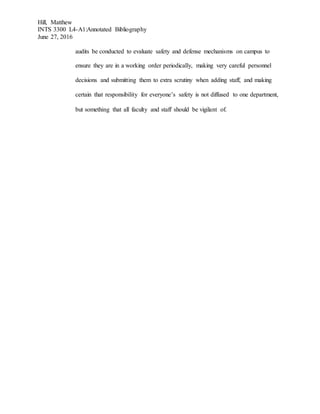 Hill, Matthew
INTS 3300 L4-A1:Annotated Bibliography
June 27, 2016
audits be conducted to evaluate safety and defense mechanisms on campus to
ensure they are in a working order periodically, making very careful personnel
decisions and submitting them to extra scrutiny when adding staff, and making
certain that responsibility for everyone’s safety is not diffused to one department,
but something that all faculty and staff should be vigilant of.
 