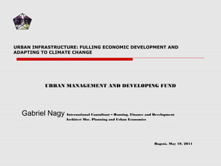 URBAN INFRASTRUCTURE: FULLING ECONOMIC DEVELOPMENT AND
ADAPTING TO CLIMATE CHANGE
Gabriel Nagy International Consultant – Housing, Finance and Development
Architect Msc. Planning and Urban Economics
Bogotá, May 19, 2011
URBAN MANAGEMENT AND DEVELOPING FUND
 