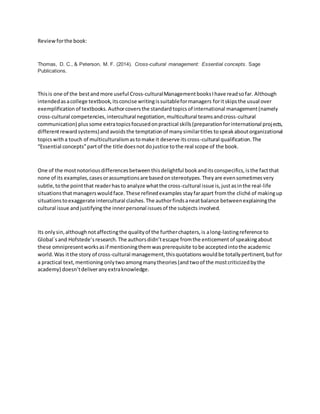 Reviewforthe book:
Thomas, D. C., & Peterson, M. F. (2014). Cross-cultural management: Essential concepts. Sage
Publications.
Thisis one of the bestandmore useful Cross-culturalManagementbooksIhave readsofar. Although
intendedasacollege textbook,itsconcise writingissuitableformanagers foritskipsthe usual over
exemplification of textbooks. Authorcoversthe standardtopicsof international management(namely
cross-cultural competencies,intercultural negotiation,multicultural teamsandcross-cultural
communication) plussome extratopicsfocusedonpractical skills(preparationforinternational projects,
differentrewardsystems)andavoidsthe temptationof manysimilartitles tospeakaboutorganizational
topicswitha touch of multiculturalismastomake it deserve itscross-cultural qualification.The
“Essential concepts”partof the title doesnot dojustice tothe real scope of the book.
One of the mostnotoriousdifferencesbetween thisdelightful bookanditsconspecifics,isthe factthat
none of its examples,casesorassumptionsare basedonstereotypes.Theyare evensometimesvery
subtle,tothe pointthat readerhasto analyze whatthe cross-cultural issue is,just asinthe real-life
situationsthatmanagerswouldface.These refinedexamples stay farapart fromthe cliché of makingup
situationstoexaggerate intercultural clashes.The authorfindsaneatbalance betweenexplainingthe
cultural issue andjustifying the innerpersonal issuesof the subjects involved.
Its onlysin,althoughnotaffectingthe qualityof the furtherchapters,is along-lastingreference to
Global´sand Hofstede’sresearch.The authorsdidn’tescape fromthe enticement of speakingabout
these omnipresentworksasif mentioningthemwasprerequisite tobe acceptedintothe academic
world.Was itthe story of cross-cultural management,thisquotationswouldbe totallypertinent,butfor
a practical text,mentioning onlytwoamongmanytheories(and twoof the mostcriticized bythe
academy) doesn’tdeliveranyextraknowledge.
 