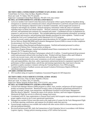 Page 3 of 8
SECTION CHIEF, COMMANDER'S SUPPORT STAFF, 05/2012 - 01/2013
United States Air Force, Osan Air Base, Republic of Korea
Hours per week: 55, Salary: $42,752 annually
Supervisor: Lieutenant Colonel Ryan Bakazan, 703-425-1316; may contact
DUTIES, ACCOMPLISHMENTS AND RELATED SKILLS:
 Led seven member Unit Control Center that acted as focal point within Logistic Readiness Squadron during
emergencies to maintain unit command and control, relayed information to and from unit personnel, provided
expertise to the Emergency Operation Center or Incident Commander, and leveraged unit resources to
respond to and mitigate any incidents. Relayed emergency information within the chain of command
regarding major accidents and natural disasters. Directed, monitored, reported mitigation and preparedness
activities, and maintained unit continuity for command and control. Coordinated activities in preparation for,
response to, and recovery from incidents. This included gathering and disseminating information, accounting
for personnel and resources, and performing initial damage assessment for entire squadron. Trained on and
utilized the Unit Level Command and Control Operations (UL/UC2) program.
 Created, reviewed, routed, and tracked annual reports/decorations for 363 member unit utilizing Base Level
Service Delivery Model (BLSDM) and Evaluation Management System (EMS) to ensure on time completion
for processing to Air Force Personnel Center.
 Oversaw squadron Drug Demand and Reduction program. Notified and tracked personnel to enforce
Department of Defense Zero Tolerance policy on drug use.
 Unit Fitness Program Manager, tracked and scheduled annual fitness examinations for 363 member unit,
attained a 96.7% Squadron pass rating.
 Managed the Government Purchase Card program valued at $1.4 million. Created/monitored all government
credit cards personnel utilized while traveling for duty. Worked with base finance office and Citibank to
resolve any account issues, order new/replacement card, and change credit limits.
 Conducted and documented work center orientations on all newly assigned office personnel to cover general
roles and responsibilities, duty hour, safety requirements and personal protective equipment required in the
performance of their assigned duties, and all time and training requirements they must meet to become
qualified as quality assurance evaluators utilizing the Training Business Area (TBA) program.
 Completed Performance Feedback sessions and annual Evaluation Performance Reports (EPRs) on
subordinate personnel.
AWARDS AND RECOGNITION
 2013 excellent rating on Logistics Compliance Assessment Program (LCAP) Inspection
SECTION CHIEF, FUELS SERVICE CENTER, 12/2010 - 05/2012
United States Air Force, Osan Air Base, Republic of Korea
Hours per week: 55, Salary: $41,313 annually
Supervisor: Master Sergeant William Stine, 479-312-8181; may contact
DUTIES, ACCOMPLISHMENTS AND RELATED SKILLS:
 Utilized Fuels Manager Defense (FMD) program to collect, store, monitor, and process all fuel/cryogenic
product accounting transactions. Monitored inventory status of all products and pertinent information in
regards to receipts, storage, issue transactions, and Minimum Essential Level/Inventory Management
Plan/War Reserve Materiel. Tracked the status of all vehicles, facilities, and Fuels Support Equipment.
Monitored all flight line activity to effectively manage local assets.
 Coordinated with 20+ base organizations to forecast fiscal yearly fuel/cryogenic usage requirements to ensure
proper supplies stored on site to meet operational requirements.
 Managed nine member/24 hour team that acted as the single point of contact for the Fuels Management Flight
to facilitate reporting, notification, and response for all matters under their purview.
 Ensured proper manpower was available and worked with other section chiefs to forecast manning needs to
alleviate predicted shortfalls.
 Reviewed and processed 300+ daily fuel transactions to Fuels Enterprise Server in accordance with Defense
Logistics Agency - Energy policies ensuring accuracy of $53 million fuel account.
 