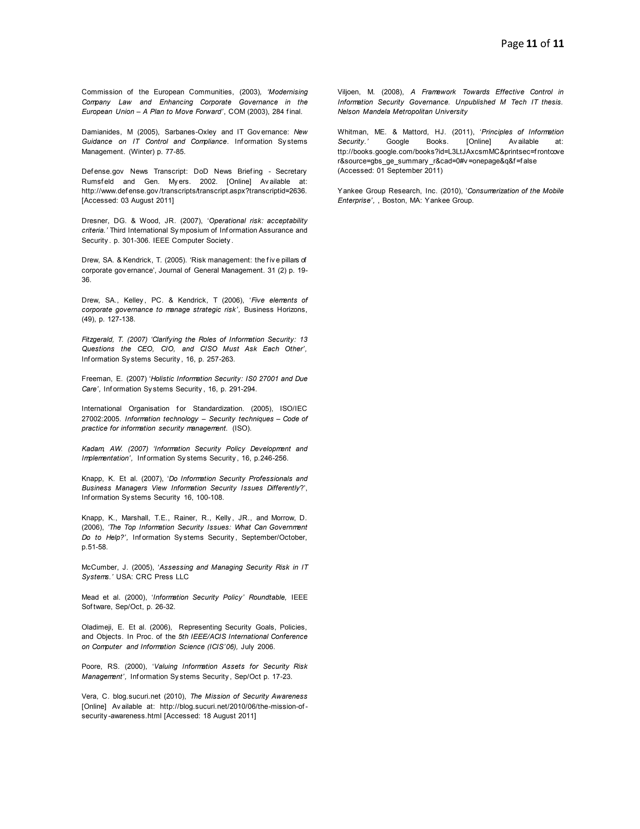 Page 11 of 11
Commission of the European Communities, (2003), ‘Modernising
Company Law and Enhancing Corporate Governance in the
European Union – A Plan to Move Forward’, COM (2003), 284 f inal.
Damianides, M (2005), Sarbanes-Oxley and IT Gov ernance: New
Guidance on IT Control and Compliance. Inf ormation Sy stems
Management. (Winter) p. 77-85.
Def ense.gov News Transcript: DoD News Brief ing - Secretary
Rumsf eld and Gen. My ers. 2002. [Online] Av ailable at:
http://www.def ense.gov /transcripts/transcript.aspx?transcriptid=2636.
[Accessed: 03 August 2011]
Dresner, DG. & Wood, JR. (2007), ‘Operational risk: acceptability
criteria.’ Third International Sy mposium of Inf ormation Assurance and
Security . p. 301-306. IEEE Computer Society .
Drew, SA. & Kendrick, T. (2005). ‘Risk management: the f iv e pillars of
corporate gov ernance’, Journal of General Management. 31 (2) p. 19-
36.
Drew, SA., Kelley , PC. & Kendrick, T (2006), ‘Five elements of
corporate governance to manage strategic risk’, Business Horizons,
(49), p. 127-138.
Fitzgerald, T. (2007) ‘Clarifying the Roles of Information Security: 13
Questions the CEO, CIO, and CISO Must Ask Each Other’,
Inf ormation Sy stems Security , 16, p. 257-263.
Freeman, E. (2007) ‘Holistic Information Security: IS0 27001 and Due
Care’, Inf ormation Sy stems Security , 16, p. 291-294.
International Organisation f or Standardization. (2005), ISO/IEC
27002:2005. Information technology – Security techniques – Code of
practice for information security management. (ISO).
Kadam, AW. (2007) ‘Information Security Policy Development and
Implementation’, Inf ormation Sy stems Security , 16, p.246-256.
Knapp, K. Et al. (2007), ‘Do Information Security Professionals and
Business Managers View Information Security Issues Differently?’,
Inf ormation Sy stems Security 16, 100-108.
Knapp, K., Marshall, T.E., Rainer, R., Kelly , JR., and Morrow, D.
(2006), ‘The Top Information Security Issues: What Can Government
Do to Help?’, Inf ormation Sy stems Security , September/October,
p.51-58.
McCumber, J. (2005), ‘Assessing and Managing Security Risk in IT
Systems.’ USA: CRC Press LLC
Mead et al. (2000), ‘Information Security Policy’ Roundtable, IEEE
Sof tware, Sep/Oct, p. 26-32.
Oladimeji, E. Et al. (2006), Representing Security Goals, Policies,
and Objects. In Proc. of the 5th IEEE/ACIS International Conference
on Computer and Information Science (ICIS’06), July 2006.
Poore, RS. (2000), ‘Valuing Information Assets for Security Risk
Management’, Inf ormation Sy stems Security , Sep/Oct p. 17-23.
Vera, C. blog.sucuri.net (2010), The Mission of Security Awareness
[Online] Av ailable at: http://blog.sucuri.net/2010/06/the-mission-of -
security -awareness.html [Accessed: 18 August 2011]
Viljoen, M. (2008), A Framework Towards Effective Control in
Information Security Governance. Unpublished M Tech IT thesis.
Nelson Mandela Metropolitan University
Whitman, ME. & Mattord, HJ. (2011), ‘Principles of Information
Security.’ Google Books. [Online] Av ailable at:
ttp://books.google.com/books?id=L3LtJAxcsmMC&printsec=f rontcove
r&source=gbs_ge_summary _r&cad=0#v =onepage&q&f =f alse
(Accessed: 01 September 2011)
Yankee Group Research, Inc. (2010), ’Consumerization of the Mobile
Enterprise’, , Boston, MA: Yankee Group.
 