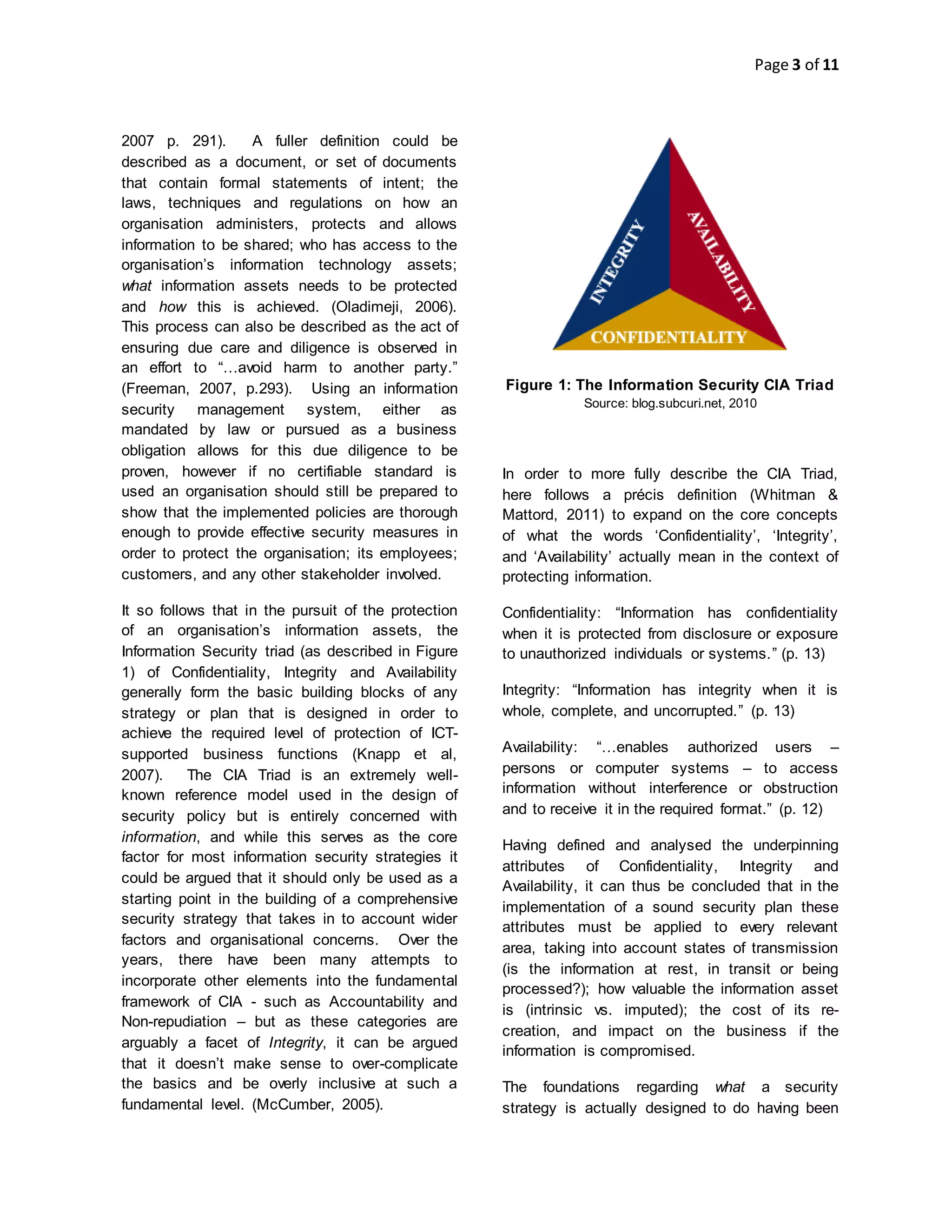 Page 3 of 11
2007 p. 291). A fuller definition could be
described as a document, or set of documents
that contain formal statements of intent; the
laws, techniques and regulations on how an
organisation administers, protects and allows
information to be shared; who has access to the
organisation’s information technology assets;
what information assets needs to be protected
and how this is achieved. (Oladimeji, 2006).
This process can also be described as the act of
ensuring due care and diligence is observed in
an effort to “…avoid harm to another party.”
(Freeman, 2007, p.293). Using an information
security management system, either as
mandated by law or pursued as a business
obligation allows for this due diligence to be
proven, however if no certifiable standard is
used an organisation should still be prepared to
show that the implemented policies are thorough
enough to provide effective security measures in
order to protect the organisation; its employees;
customers, and any other stakeholder involved.
It so follows that in the pursuit of the protection
of an organisation’s information assets, the
Information Security triad (as described in Figure
1) of Confidentiality, Integrity and Availability
generally form the basic building blocks of any
strategy or plan that is designed in order to
achieve the required level of protection of ICT-
supported business functions (Knapp et al,
2007). The CIA Triad is an extremely well-
known reference model used in the design of
security policy but is entirely concerned with
information, and while this serves as the core
factor for most information security strategies it
could be argued that it should only be used as a
starting point in the building of a comprehensive
security strategy that takes in to account wider
factors and organisational concerns. Over the
years, there have been many attempts to
incorporate other elements into the fundamental
framework of CIA - such as Accountability and
Non-repudiation – but as these categories are
arguably a facet of Integrity, it can be argued
that it doesn’t make sense to over-complicate
the basics and be overly inclusive at such a
fundamental level. (McCumber, 2005).
Figure 1: The Information Security CIA Triad
Source: blog.subcuri.net, 2010
In order to more fully describe the CIA Triad,
here follows a précis definition (Whitman &
Mattord, 2011) to expand on the core concepts
of what the words ‘Confidentiality’, ‘Integrity’,
and ‘Availability’ actually mean in the context of
protecting information.
Confidentiality: “Information has confidentiality
when it is protected from disclosure or exposure
to unauthorized individuals or systems.” (p. 13)
Integrity: “Information has integrity when it is
whole, complete, and uncorrupted.” (p. 13)
Availability: “…enables authorized users –
persons or computer systems – to access
information without interference or obstruction
and to receive it in the required format.” (p. 12)
Having defined and analysed the underpinning
attributes of Confidentiality, Integrity and
Availability, it can thus be concluded that in the
implementation of a sound security plan these
attributes must be applied to every relevant
area, taking into account states of transmission
(is the information at rest, in transit or being
processed?); how valuable the information asset
is (intrinsic vs. imputed); the cost of its re-
creation, and impact on the business if the
information is compromised.
The foundations regarding what a security
strategy is actually designed to do having been
 