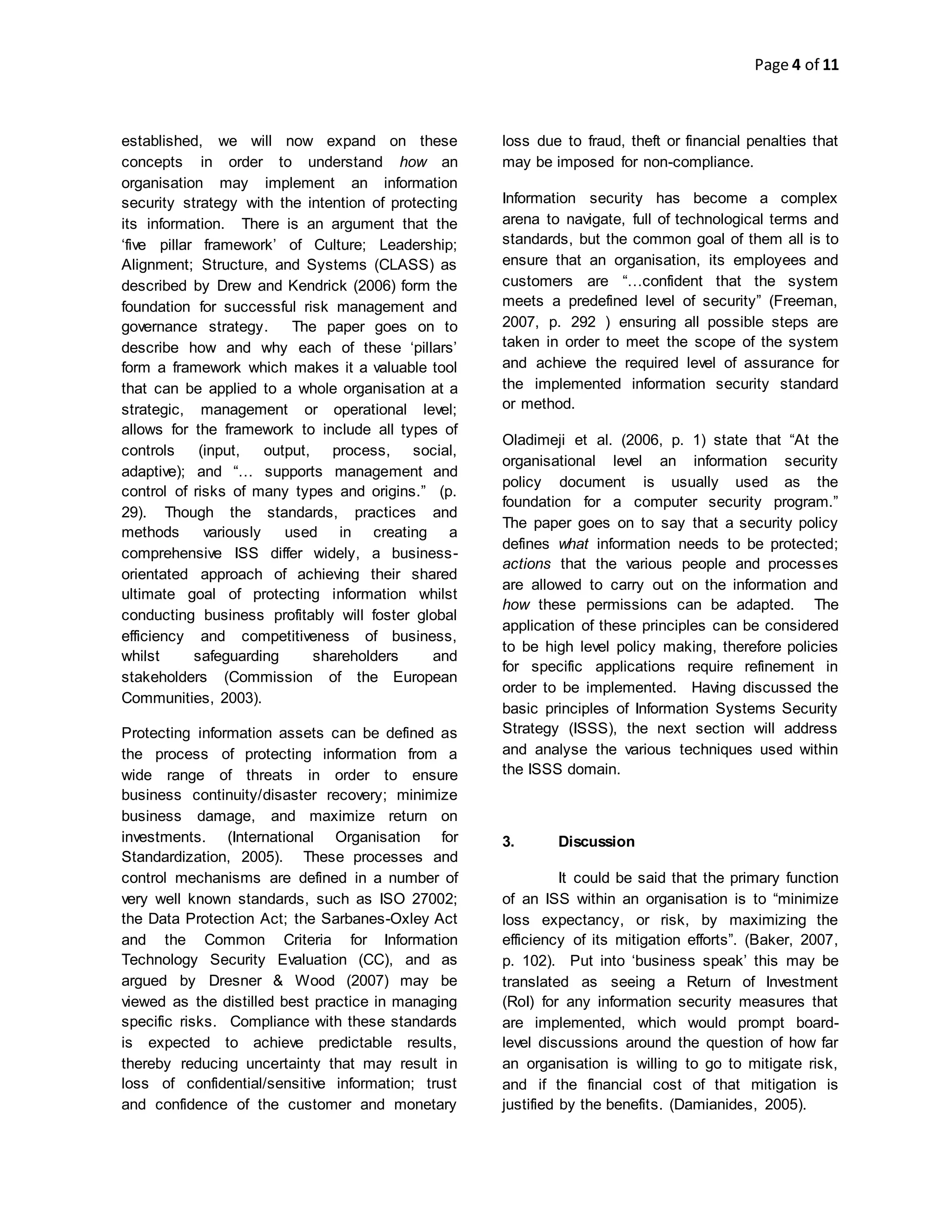 Page 4 of 11
established, we will now expand on these
concepts in order to understand how an
organisation may implement an information
security strategy with the intention of protecting
its information. There is an argument that the
‘five pillar framework’ of Culture; Leadership;
Alignment; Structure, and Systems (CLASS) as
described by Drew and Kendrick (2006) form the
foundation for successful risk management and
governance strategy. The paper goes on to
describe how and why each of these ‘pillars’
form a framework which makes it a valuable tool
that can be applied to a whole organisation at a
strategic, management or operational level;
allows for the framework to include all types of
controls (input, output, process, social,
adaptive); and “… supports management and
control of risks of many types and origins.” (p.
29). Though the standards, practices and
methods variously used in creating a
comprehensive ISS differ widely, a business-
orientated approach of achieving their shared
ultimate goal of protecting information whilst
conducting business profitably will foster global
efficiency and competitiveness of business,
whilst safeguarding shareholders and
stakeholders (Commission of the European
Communities, 2003).
Protecting information assets can be defined as
the process of protecting information from a
wide range of threats in order to ensure
business continuity/disaster recovery; minimize
business damage, and maximize return on
investments. (International Organisation for
Standardization, 2005). These processes and
control mechanisms are defined in a number of
very well known standards, such as ISO 27002;
the Data Protection Act; the Sarbanes-Oxley Act
and the Common Criteria for Information
Technology Security Evaluation (CC), and as
argued by Dresner & Wood (2007) may be
viewed as the distilled best practice in managing
specific risks. Compliance with these standards
is expected to achieve predictable results,
thereby reducing uncertainty that may result in
loss of confidential/sensitive information; trust
and confidence of the customer and monetary
loss due to fraud, theft or financial penalties that
may be imposed for non-compliance.
Information security has become a complex
arena to navigate, full of technological terms and
standards, but the common goal of them all is to
ensure that an organisation, its employees and
customers are “…confident that the system
meets a predefined level of security” (Freeman,
2007, p. 292 ) ensuring all possible steps are
taken in order to meet the scope of the system
and achieve the required level of assurance for
the implemented information security standard
or method.
Oladimeji et al. (2006, p. 1) state that “At the
organisational level an information security
policy document is usually used as the
foundation for a computer security program.”
The paper goes on to say that a security policy
defines what information needs to be protected;
actions that the various people and processes
are allowed to carry out on the information and
how these permissions can be adapted. The
application of these principles can be considered
to be high level policy making, therefore policies
for specific applications require refinement in
order to be implemented. Having discussed the
basic principles of Information Systems Security
Strategy (ISSS), the next section will address
and analyse the various techniques used within
the ISSS domain.
3. Discussion
It could be said that the primary function
of an ISS within an organisation is to “minimize
loss expectancy, or risk, by maximizing the
efficiency of its mitigation efforts”. (Baker, 2007,
p. 102). Put into ‘business speak’ this may be
translated as seeing a Return of Investment
(RoI) for any information security measures that
are implemented, which would prompt board-
level discussions around the question of how far
an organisation is willing to go to mitigate risk,
and if the financial cost of that mitigation is
justified by the benefits. (Damianides, 2005).
 