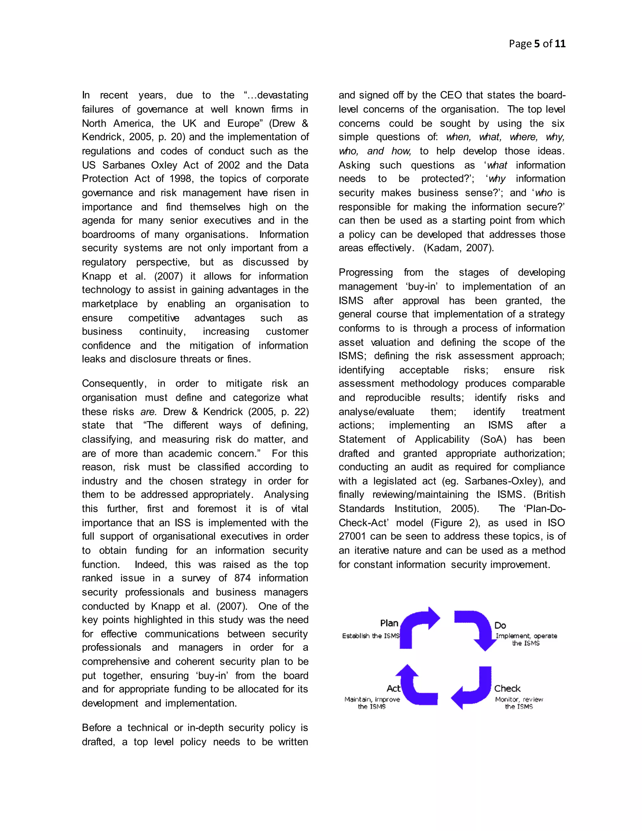Page 5 of 11
In recent years, due to the “…devastating
failures of governance at well known firms in
North America, the UK and Europe” (Drew &
Kendrick, 2005, p. 20) and the implementation of
regulations and codes of conduct such as the
US Sarbanes Oxley Act of 2002 and the Data
Protection Act of 1998, the topics of corporate
governance and risk management have risen in
importance and find themselves high on the
agenda for many senior executives and in the
boardrooms of many organisations. Information
security systems are not only important from a
regulatory perspective, but as discussed by
Knapp et al. (2007) it allows for information
technology to assist in gaining advantages in the
marketplace by enabling an organisation to
ensure competitive advantages such as
business continuity, increasing customer
confidence and the mitigation of information
leaks and disclosure threats or fines.
Consequently, in order to mitigate risk an
organisation must define and categorize what
these risks are. Drew & Kendrick (2005, p. 22)
state that “The different ways of defining,
classifying, and measuring risk do matter, and
are of more than academic concern.” For this
reason, risk must be classified according to
industry and the chosen strategy in order for
them to be addressed appropriately. Analysing
this further, first and foremost it is of vital
importance that an ISS is implemented with the
full support of organisational executives in order
to obtain funding for an information security
function. Indeed, this was raised as the top
ranked issue in a survey of 874 information
security professionals and business managers
conducted by Knapp et al. (2007). One of the
key points highlighted in this study was the need
for effective communications between security
professionals and managers in order for a
comprehensive and coherent security plan to be
put together, ensuring ‘buy-in’ from the board
and for appropriate funding to be allocated for its
development and implementation.
Before a technical or in-depth security policy is
drafted, a top level policy needs to be written
and signed off by the CEO that states the board-
level concerns of the organisation. The top level
concerns could be sought by using the six
simple questions of: when, what, where, why,
who, and how, to help develop those ideas.
Asking such questions as ‘what information
needs to be protected?’; ‘why information
security makes business sense?’; and ‘who is
responsible for making the information secure?’
can then be used as a starting point from which
a policy can be developed that addresses those
areas effectively. (Kadam, 2007).
Progressing from the stages of developing
management ‘buy-in’ to implementation of an
ISMS after approval has been granted, the
general course that implementation of a strategy
conforms to is through a process of information
asset valuation and defining the scope of the
ISMS; defining the risk assessment approach;
identifying acceptable risks; ensure risk
assessment methodology produces comparable
and reproducible results; identify risks and
analyse/evaluate them; identify treatment
actions; implementing an ISMS after a
Statement of Applicability (SoA) has been
drafted and granted appropriate authorization;
conducting an audit as required for compliance
with a legislated act (eg. Sarbanes-Oxley), and
finally reviewing/maintaining the ISMS. (British
Standards Institution, 2005). The ‘Plan-Do-
Check-Act’ model (Figure 2), as used in ISO
27001 can be seen to address these topics, is of
an iterative nature and can be used as a method
for constant information security improvement.
 