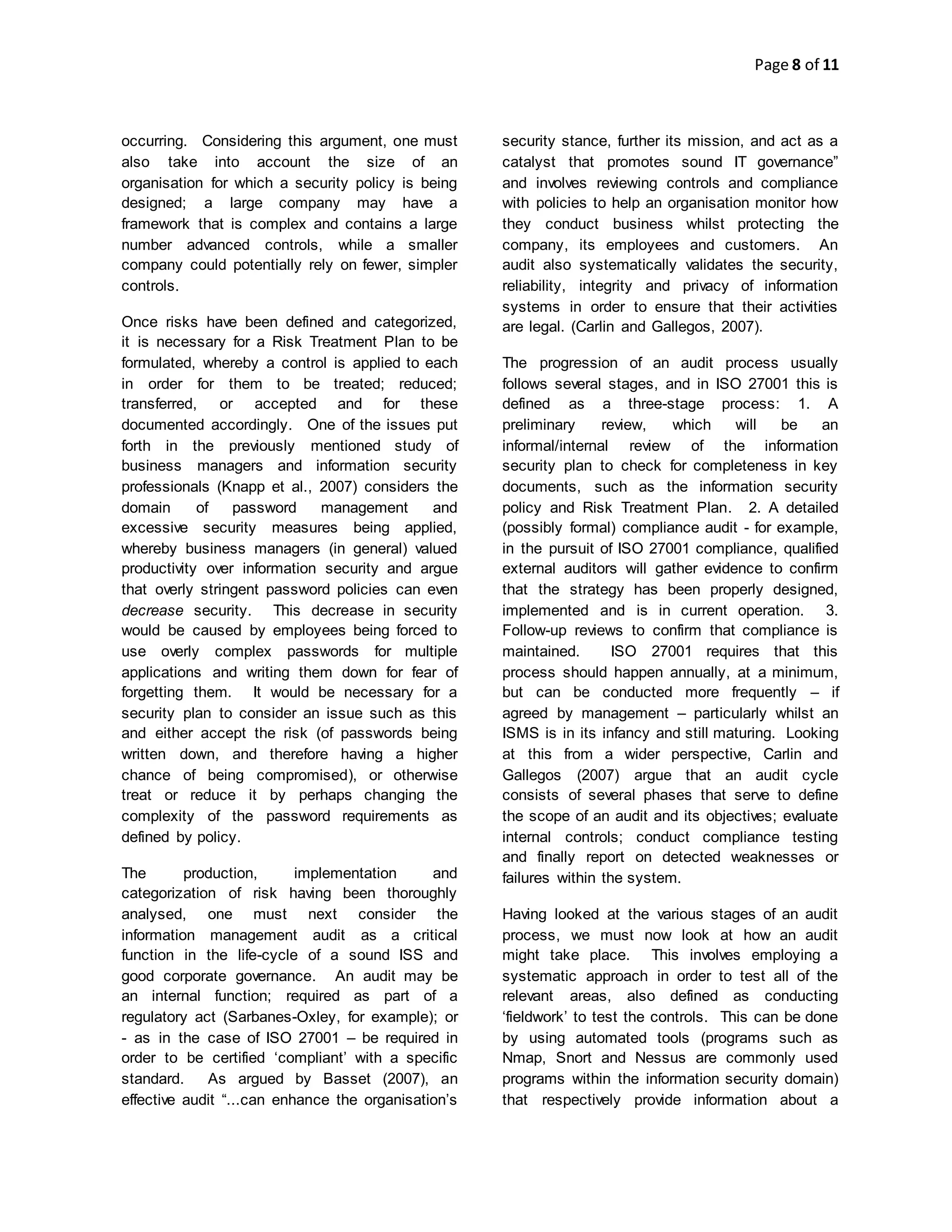 Page 8 of 11
occurring. Considering this argument, one must
also take into account the size of an
organisation for which a security policy is being
designed; a large company may have a
framework that is complex and contains a large
number advanced controls, while a smaller
company could potentially rely on fewer, simpler
controls.
Once risks have been defined and categorized,
it is necessary for a Risk Treatment Plan to be
formulated, whereby a control is applied to each
in order for them to be treated; reduced;
transferred, or accepted and for these
documented accordingly. One of the issues put
forth in the previously mentioned study of
business managers and information security
professionals (Knapp et al., 2007) considers the
domain of password management and
excessive security measures being applied,
whereby business managers (in general) valued
productivity over information security and argue
that overly stringent password policies can even
decrease security. This decrease in security
would be caused by employees being forced to
use overly complex passwords for multiple
applications and writing them down for fear of
forgetting them. It would be necessary for a
security plan to consider an issue such as this
and either accept the risk (of passwords being
written down, and therefore having a higher
chance of being compromised), or otherwise
treat or reduce it by perhaps changing the
complexity of the password requirements as
defined by policy.
The production, implementation and
categorization of risk having been thoroughly
analysed, one must next consider the
information management audit as a critical
function in the life-cycle of a sound ISS and
good corporate governance. An audit may be
an internal function; required as part of a
regulatory act (Sarbanes-Oxley, for example); or
- as in the case of ISO 27001 – be required in
order to be certified ‘compliant’ with a specific
standard. As argued by Basset (2007), an
effective audit “...can enhance the organisation’s
security stance, further its mission, and act as a
catalyst that promotes sound IT governance”
and involves reviewing controls and compliance
with policies to help an organisation monitor how
they conduct business whilst protecting the
company, its employees and customers. An
audit also systematically validates the security,
reliability, integrity and privacy of information
systems in order to ensure that their activities
are legal. (Carlin and Gallegos, 2007).
The progression of an audit process usually
follows several stages, and in ISO 27001 this is
defined as a three-stage process: 1. A
preliminary review, which will be an
informal/internal review of the information
security plan to check for completeness in key
documents, such as the information security
policy and Risk Treatment Plan. 2. A detailed
(possibly formal) compliance audit - for example,
in the pursuit of ISO 27001 compliance, qualified
external auditors will gather evidence to confirm
that the strategy has been properly designed,
implemented and is in current operation. 3.
Follow-up reviews to confirm that compliance is
maintained. ISO 27001 requires that this
process should happen annually, at a minimum,
but can be conducted more frequently – if
agreed by management – particularly whilst an
ISMS is in its infancy and still maturing. Looking
at this from a wider perspective, Carlin and
Gallegos (2007) argue that an audit cycle
consists of several phases that serve to define
the scope of an audit and its objectives; evaluate
internal controls; conduct compliance testing
and finally report on detected weaknesses or
failures within the system.
Having looked at the various stages of an audit
process, we must now look at how an audit
might take place. This involves employing a
systematic approach in order to test all of the
relevant areas, also defined as conducting
‘fieldwork’ to test the controls. This can be done
by using automated tools (programs such as
Nmap, Snort and Nessus are commonly used
programs within the information security domain)
that respectively provide information about a
 