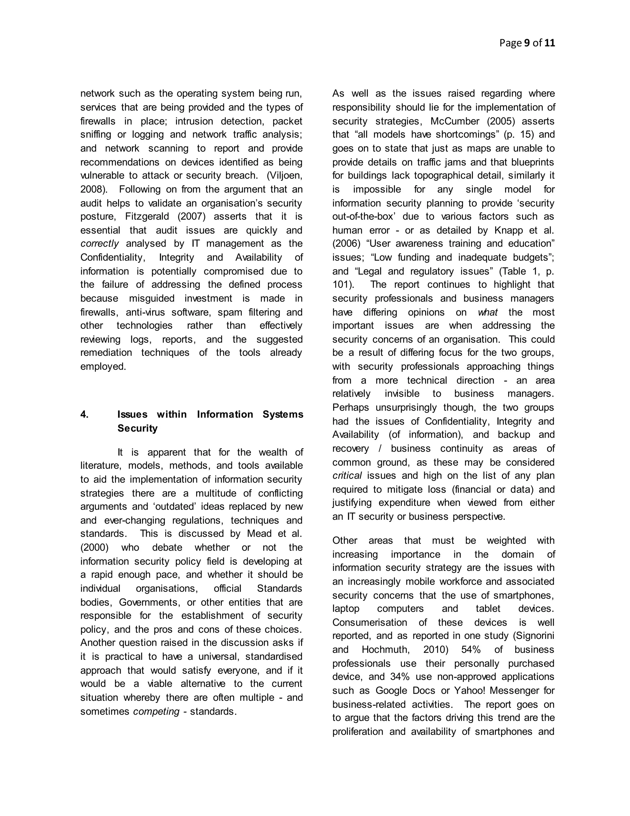 Page 9 of 11
network such as the operating system being run,
services that are being provided and the types of
firewalls in place; intrusion detection, packet
sniffing or logging and network traffic analysis;
and network scanning to report and provide
recommendations on devices identified as being
vulnerable to attack or security breach. (Viljoen,
2008). Following on from the argument that an
audit helps to validate an organisation’s security
posture, Fitzgerald (2007) asserts that it is
essential that audit issues are quickly and
correctly analysed by IT management as the
Confidentiality, Integrity and Availability of
information is potentially compromised due to
the failure of addressing the defined process
because misguided investment is made in
firewalls, anti-virus software, spam filtering and
other technologies rather than effectively
reviewing logs, reports, and the suggested
remediation techniques of the tools already
employed.
4. Issues within Information Systems
Security
It is apparent that for the wealth of
literature, models, methods, and tools available
to aid the implementation of information security
strategies there are a multitude of conflicting
arguments and ‘outdated’ ideas replaced by new
and ever-changing regulations, techniques and
standards. This is discussed by Mead et al.
(2000) who debate whether or not the
information security policy field is developing at
a rapid enough pace, and whether it should be
individual organisations, official Standards
bodies, Governments, or other entities that are
responsible for the establishment of security
policy, and the pros and cons of these choices.
Another question raised in the discussion asks if
it is practical to have a universal, standardised
approach that would satisfy everyone, and if it
would be a viable alternative to the current
situation whereby there are often multiple - and
sometimes competing - standards.
As well as the issues raised regarding where
responsibility should lie for the implementation of
security strategies, McCumber (2005) asserts
that “all models have shortcomings” (p. 15) and
goes on to state that just as maps are unable to
provide details on traffic jams and that blueprints
for buildings lack topographical detail, similarly it
is impossible for any single model for
information security planning to provide ‘security
out-of-the-box’ due to various factors such as
human error - or as detailed by Knapp et al.
(2006) “User awareness training and education”
issues; “Low funding and inadequate budgets”;
and “Legal and regulatory issues” (Table 1, p.
101). The report continues to highlight that
security professionals and business managers
have differing opinions on what the most
important issues are when addressing the
security concerns of an organisation. This could
be a result of differing focus for the two groups,
with security professionals approaching things
from a more technical direction - an area
relatively invisible to business managers.
Perhaps unsurprisingly though, the two groups
had the issues of Confidentiality, Integrity and
Availability (of information), and backup and
recovery / business continuity as areas of
common ground, as these may be considered
critical issues and high on the list of any plan
required to mitigate loss (financial or data) and
justifying expenditure when viewed from either
an IT security or business perspective.
Other areas that must be weighted with
increasing importance in the domain of
information security strategy are the issues with
an increasingly mobile workforce and associated
security concerns that the use of smartphones,
laptop computers and tablet devices.
Consumerisation of these devices is well
reported, and as reported in one study (Signorini
and Hochmuth, 2010) 54% of business
professionals use their personally purchased
device, and 34% use non-approved applications
such as Google Docs or Yahoo! Messenger for
business-related activities. The report goes on
to argue that the factors driving this trend are the
proliferation and availability of smartphones and
 