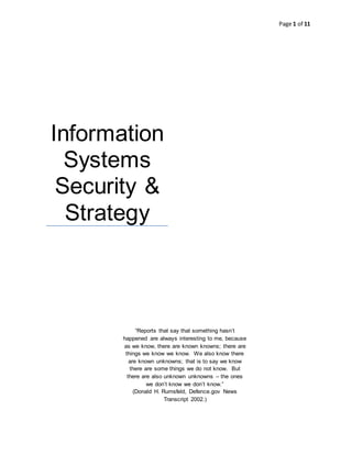 Page 1 of 11
Information
Systems
Security &
Strategy
“Reports that say that something hasn’t
happened are always interesting to me, because
as we know, there are known knowns; there are
things we know we know. We also know there
are known unknowns; that is to say we know
there are some things we do not know. But
there are also unknown unknowns – the ones
we don’t know we don’t know.”
(Donald H. Rumsfeld, Defence.gov News
Transcript 2002.)
 