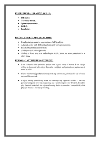 SKILLS:DEALINGINSTRUMENTAL
 PH meter.
 Turbidity meter.
 Spectrophotometer.
 BOD 5 .
 Incubator.
SPECIAL SKILLS AND CAPABILITIES:
 Excellent experience in presentations, Self-teaching.
 Adapted easily with different cultures and work environment.
 Excellent communication skills.
 Ability to work under pressure.
 Ability to learn any new technologies, tools, plans, or work procedure in a
short time.
PERSONAL ATTRIBUTES & INTEREST:
 I am a cheerful and optimistic person with a good sense of humor. I am always
willing to learn and help others. I am also confident, and maintain my calm even at
times of crisis.
 I value maintaining good relationships with my seniors and juniors as the key towards
successful team work.
 I enjoy reading (particularly work by contemporary Egyptian writers). I use my
personal computer for word processing, and I aim to improve my IT skills. I used to
play football, basketball and enjoy swimming. I aim to maintain a reasonable level of
physical fitness. I also enjoy traveling.
 
