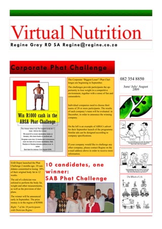 Corporate Phat Challenge
10 candidates, one
winner:
SAB Phat Challenge
Virtual NutritionRegine Gray RD SA Regine@regine.co.za
June/ July/ August
2009
082 354 8850
SAB Depot launched the Phat
Challenge 2 months ago. 10 can-
didates committed to losing 30%
of their original body fat in 12
weeks.
The aid of a dietician was
enlisted to perform the body fat,
weight and other measurements,
as well as the provision of diet
plans.
The winner will be announced
early in September. The prize
money is in the region of R5000.
Right: 7 of the 10 participants
with Dietician Regine.
The Corporate “Biggest Loser”/ Phat Chal-
lenges are beginning in September.
The challenges provide participants the op-
portunity to lose weight in a competitive
environment, together with a sense of fun and
camaraderie.
Individual companies need to choose their
teams of 20 or more participants. The results
of each company’s team will be evaluated in
December, in order to announce the winning
company.
On the left is an example of ABSA’s advert
for their September launch of the programme.
Similar ads can be designed according to
company specifications.
If your company would like to challenge any
other company, please contact Regine on the
e-mail address above in order to receive more
information.
 