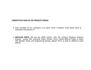 COMPETITIVE EDGE IN THE PRODUCT RANGE:
 Core strength of our company is to cater small / medium scale Buyer base to
volumetric production in
 CIRCULAR KNITS: We can do 100% Cotton, CVC, PC, Cotton/ Elasthan, Cotton/
Viscose - Jersey, Rib, Interlock, Pique, Velour, Terry, Fleece (Micro/ Polar) in Solid,
Y/D (Feeder Stripe and Engineering Stripe), Allover Print as well as different wash
effects.
 