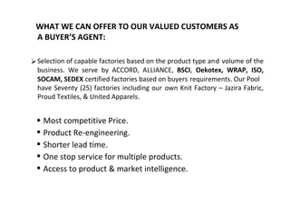 WHAT WE CAN OFFER TO OUR VALUED CUSTOMERS AS
A BUYER’S AGENT:
Selection of capable factories based on the product type and volume of the
business. We serve by ACCORD, ALLIANCE, BSCI, Oekotex, WRAP, ISO,
SOCAM, SEDEX certified factories based on buyers requirements. Our Pool
have Seventy (25) factories including our own Knit Factory – Jazira Fabric,
Proud Textiles, & United Apparels.
 Most competitive Price.
 Product Re-engineering.
 Shorter lead time.
 One stop service for multiple products.
 Access to product & market intelligence.
 