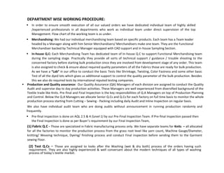 DEPARTMENT WISE WORKING PROCEDURE:
 In order to ensure smooth execution of all our valued orders we have dedicated individual team of highly skilled
/experienced professionals in all departments who work as individual team under direct supervision of the top
Management. Flow chart of the working team is as under.
 Merchandising: We had our individual merchandising team based on specific products. Each team has a Team leader
headed by a Manager along with him Senior Merchandisers/ Merchandisers make one team. They are the Functional
Merchandiser backed by Technical Manager equipped with CAD support and in-house Sampling Section.
 In-house Q.C: Each Merchandising Team has dedicated team of In-house Q.C to support Functional Merchandising team
during the sampling stage. Practically they provide all sorts of technical support / guidance / trouble shooting to the
concerned factory before starting bulk production since they are involved from development stage of any order. This team
is also assigned to check & ensure about required quality parameters of all the Fabrics those are ready for bulk production.
As we have a “Lab” in our office to conduct the basic Tests like Shrinkage, Twisting, Color Fastness and some other basic
Test of all the dyed lots which gives us additional support to control the quality parameter of the bulk production. Besides
this we also do required tests by international reputed testing companies.
 Production and Quality assurance: Our Quality Assurance (QA) Managers of each division are assigned to conduct the Quality
Audit and supervise day to day production activities. These Managers are well experienced from diversified background of the
Textile trade like Knits. Pre-final and Final Inspection is the key responsibilities of Q.A Managers on top of Production Planning
and Control. Below the Q.A Managers we allocate Senior Q.Cs and Q.Cs for each factory on full time basis to monitor the whole
production process starting from Cutting – Sewing - Packing including daily Audit and Inline Inspection on regular basis.
We also have individual audit team who are doing audits without announcement in running production randomly and
frequently.
 Pre-final inspection is done on AQL 2.5 & 4 (Level 1) by our Pre-Final Inspection Team. If Pre-final Inspection passed then
the Final Inspection is done as per Buyer’s requirement by our Final Inspection Team,
(1) Fabric Q.C - Those are specialized in Fabric manufacturing process only. We have separate teams for Knits – all allocated
for all the factories to monitor the production process from the grass root level like yarn count, Machine Gauge/Diameter,
knitting/ Weaving technique, Dyeing/ finishing process and conduct Final inspection before sending them to the Garment
sewing Floor.
(2) Test Q.Cs – Those are assigned to looks after the Washing (wet & dry both) process of the orders having such
requirement. They are also highly experienced & well conversant about the modern techniques of all types of washing
process of today’s textile market.
 